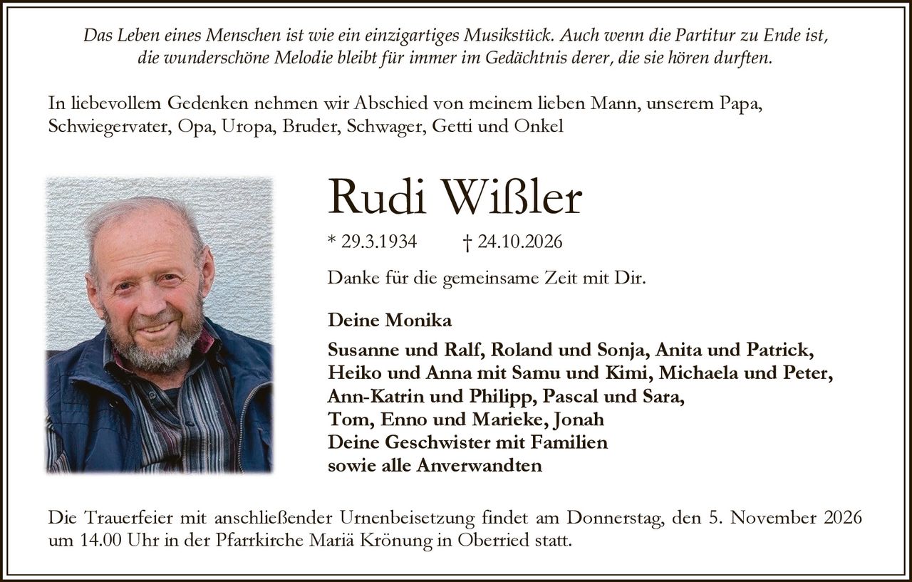<p><i>Das Leben eines Menschen ist wie ein einzigartiges Musikstück. Auch wenn die Partitur zu Ende ist, die wunderschöne Melodie bleibt für immer im Gedächtnis derer, die sie hören durften.</i></p>

<p>In liebevollem Gedenken nehmen wir Abschied von meinem lieben Mann, unserem Papa, Schwiegervater, Opa, Uropa, Bruder, Schwager, Getti und Onkel</p>

<p><strong>Rudi Wißler</strong><br>
* 29.3.1934 † 24.10.2026</p>

<p>Danke für die gemeinsame Zeit mit Dir.</p>

<p><strong>Deine Monika</strong><br>
<strong>Susanne und Ralf, Roland und Sonja, Anita und Patrick,<br>
Heiko und Anna mit Samu und Kimi, Michaela und Peter,<br>
Ann-Katrin und Philipp, Pascal und Sara,<br>
Tom, Enno und Marieke, Jonah</strong><br>
<strong>Deine Geschwister mit Familien<br>
sowie alle Anverwandten</strong></p>

<p>Die Trauerfeier mit anschließender Urnenbeisetzung findet am Donnerstag, den 5. November 2026 um 14.00 Uhr in der Pfarrkirche Mariä Krönung in Oberried statt.</p>