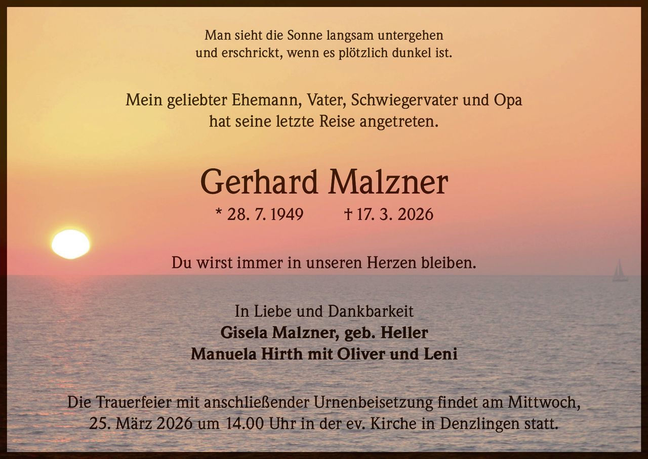 Man sieht die Sonne langsam untergehen
und erschrickt, wenn es plötzlich dunkel ist.

Mein geliebter Ehemann, Vater, Schwiegervater und Opa
hat seine letzte Reise angetreten.

Gerhard Malzner
* 28. 7. 1949

† 17. 3. 2026

Du wirst immer in unseren Herzen bleiben.
In Liebe und Dankbarkeit
Gisela Malzner, geb. Heller
Manuela Hirth mit Oliver und Leni
Die Trauerfeier mit anschließender Urnenbeisetzung findet am Mittwoch,
25. März 2026 um 14.00 Uhr in der ev. Kirche in Denzlingen statt.