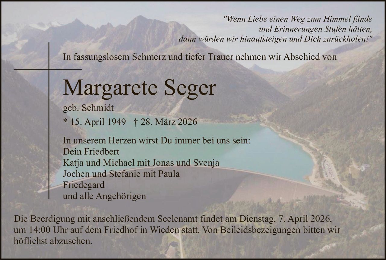 "Wenn Liebe einen Weg zum Himmel fände
und Erinnerungen Stufen hätten,
dann würden wir hinaufsteigen und Dich zurückholen!"

In fassungslosem Schmerz und tiefer Trauer nehmen wir Abschied von

Margarete Seger
geb. Schmidt
* 15. April 1949 † 28. März 2026
In unserem Herzen wirst Du immer bei uns sein:
Dein Friedbert
Katja und Michael mit Jonas und Svenja
Jochen und Stefanie mit Paula
Friedegard
und alle Angehörigen
Die Beerdigung mit anschließendem Seelenamt findet am Dienstag, 7. April 2026,
um 14:00 Uhr auf dem Friedhof in Wieden statt. Von Beileidsbezeigungen bitten wir
höflichst abzusehen.