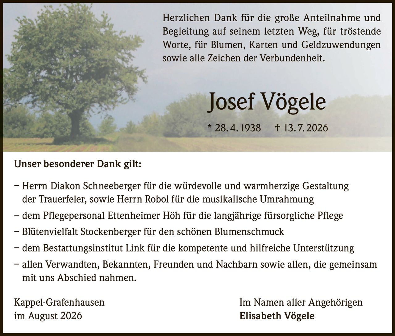 <p>Herzlichen Dank für die große Anteilnahme und Begleitung auf seinem letzten Weg, für tröstende Worte, für Blumen, Karten und Geldzuwendungen sowie alle Zeichen der Verbundenheit.</p><p><strong>Josef Vögele</strong><br>* 28. 4. 1938 † 13. 7. 2026</p><p><strong>Unser besonderer Dank gilt:</strong></p><p>– Herrn Diakon Schneeberger für die würdevolle und warmherzige Gestaltung der Trauerfeier, sowie Herrn Robol für die musikalische Umrahmung<br>– dem Pflegepersonal Ettenheimer Höh für die langjährige fürsorgliche Pflege<br>– Blütenvielfalt Stockenberger für den schönen Blumenschmuck<br>– dem Bestattungsinstitut Link für die kompetente und hilfreiche Unterstützung<br>– allen Verwandten, Bekannten, Freunden und Nachbarn sowie allen, die gemeinsam mit uns Abschied nahmen.</p><p>Kappel-Grafenhausen<br>im August 2026</p><p>Im Namen aller Angehörigen<br><strong>Elisabeth Vögele</strong></p>