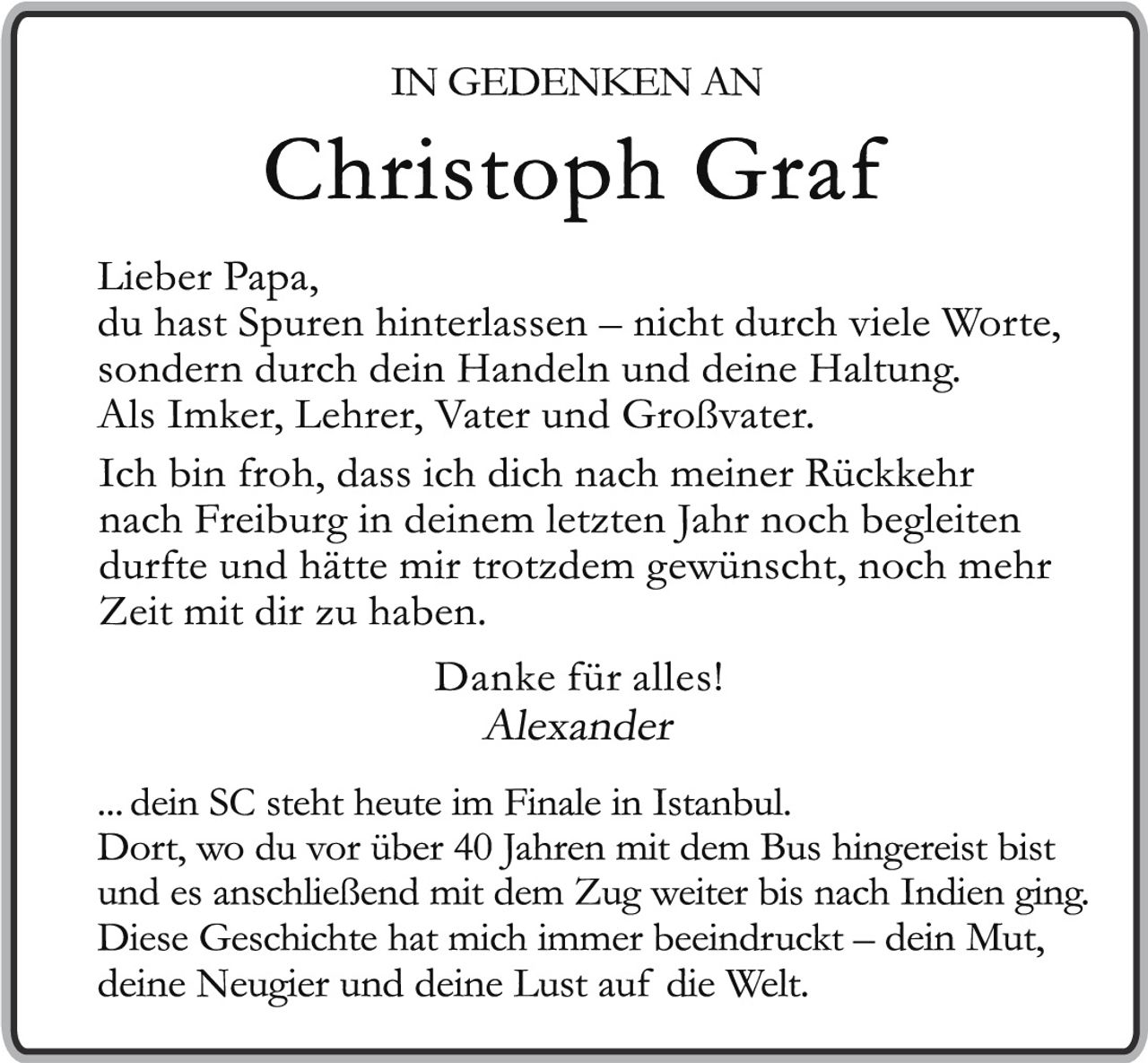 <p>IN GEDENKEN AN<br><strong>Christoph Graf</strong></p><p>Lieber Papa,<br>du hast Spuren hinterlassen – nicht durch viele Worte, sondern durch dein Handeln und deine Haltung.<br>Als Imker, Lehrer, Vater und Großvater.</p><p>Ich bin froh, dass ich dich nach meiner Rückkehr nach Freiburg in deinem letzten Jahr noch begleiten durfte und hätte mir trotzdem gewünscht, noch mehr Zeit mit dir zu haben.</p><p>Danke für alles!<br><em>Alexander</em></p><p>... dein SC steht heute im Finale in Istanbul.<br>Dort, wo du vor über 40 Jahren mit dem Bus hingereist bist und es anschließend mit dem Zug weiter bis nach Indien ging.<br>Diese Geschichte hat mich immer beeindruckt – dein Mut, deine Neugier und deine Lust auf die Welt.</p>