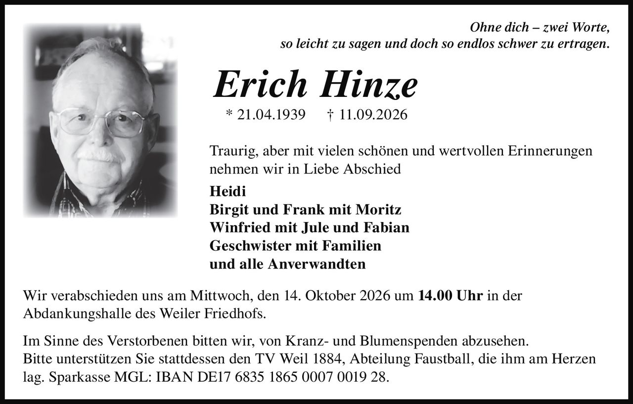 <p><i>Ohne dich – zwei Worte,<br>so leicht zu sagen und doch so endlos schwer zu ertragen.</i></p>

<p><strong>Erich Hinze</strong><br>* 21.04.1939 † 11.09.2026</p>

<p>Traurig, aber mit vielen schönen und wertvollen Erinnerungen nehmen wir in Liebe Abschied</p>

<p><strong>Heidi</strong><br><strong>Birgit und Frank mit Moritz</strong><br><strong>Winfried mit Jule und Fabian</strong><br><strong>Geschwister mit Familien</strong><br><strong>und alle Anverwandten</strong></p>

<p>Wir verabschieden uns am Mittwoch, den 14. Oktober 2026 um <strong>14.00 Uhr</strong> in der Abdankungshalle des Weiler Friedhofs.</p>

<p>Im Sinne des Verstorbenen bitten wir, von Kranz- und Blumenspenden abzusehen. Bitte unterstützen Sie stattdessen den TV Weil 1884, Abteilung Faustball, die ihm am Herzen lag. Sparkasse MGL: IBAN DE17 6835 1865 0007 0019 28.</p>