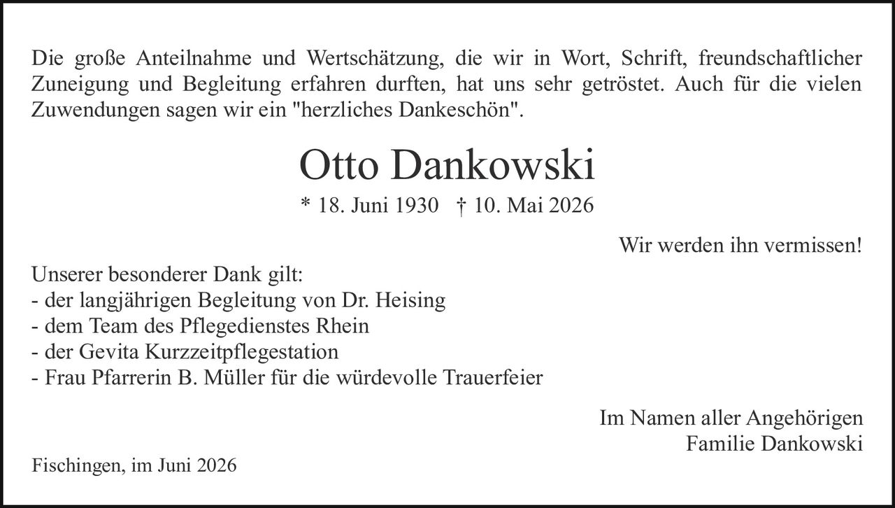 <p>Die große Anteilnahme und Wertschätzung, die wir in Wort, Schrift, freundschaftlicher Zuneigung und Begleitung erfahren durften, hat uns sehr geröstet. Auch für die vielen Zuwendungen sagen wir ein "herzliches Dankeschön".</p>

<p><strong>Otto Dankowski</strong><br>
* 18. Juni 1930 † 10. Mai 2026</p>

<p>Wir werden ihn vermissen!</p>

<p>Unserer besonderer Dank gilt:<br>
- der langjährigen Begleitung von Dr. Heising<br>
- dem Team des Pflegedienstes Rhein<br>
- der Gevita Kurzzeitpflegestation<br>
- Frau Pfarrerin B. Müller für die würdevolle Trauerfeier</p>

<p>Im Namen aller Angehörigen<br>
Familie Dankowski</p>

<p>Fischingen, im Juni 2026</p>