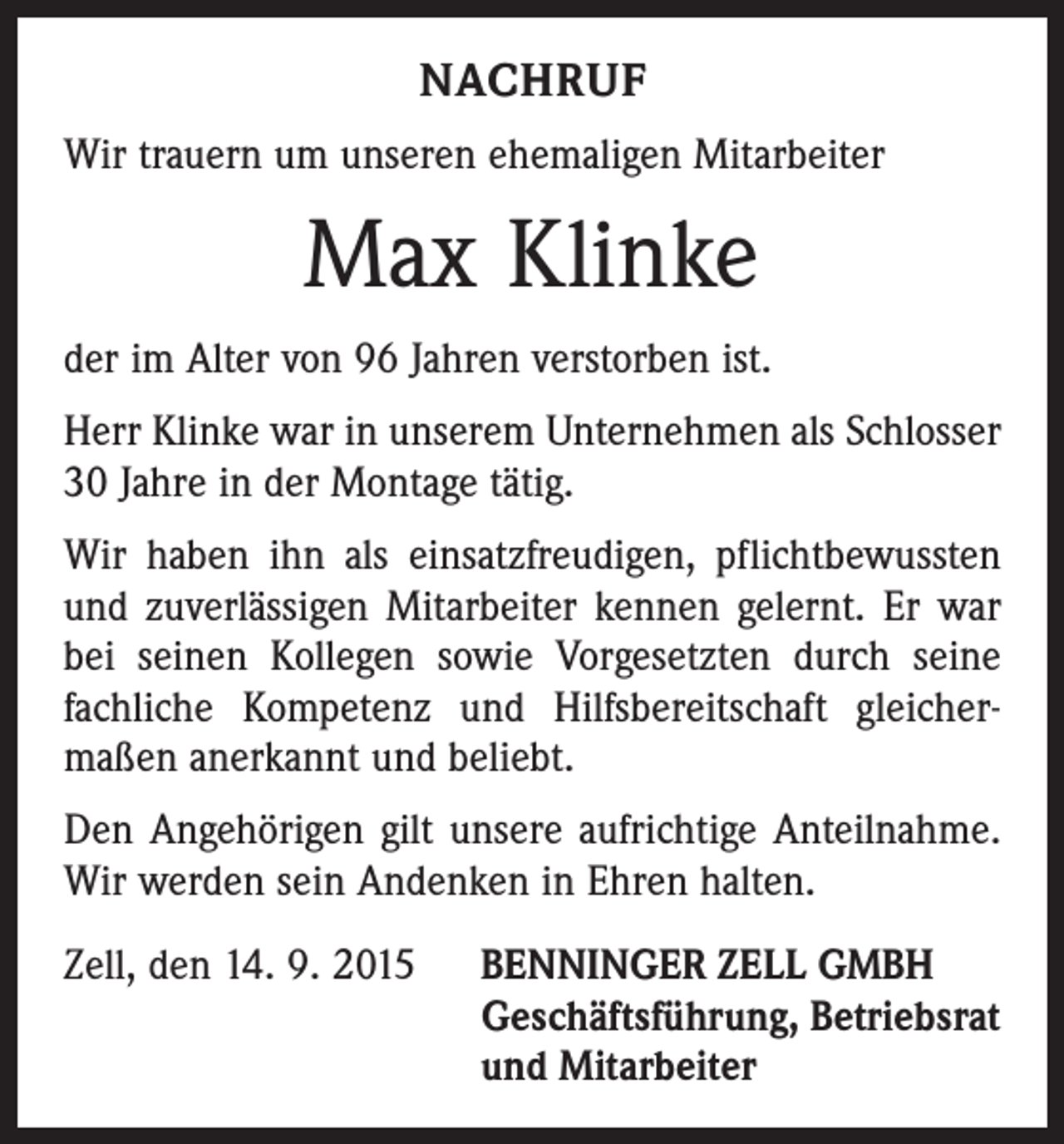 <p>NACHRUF<br />Wir trauern um unseren ehemaligen Mitarbeiter</p><p>Max Klinke<br />der im Alter von 96 Jahren verstorben ist.<br />Herr Klinke war in unserem Unternehmen als Schlosser<br />30 Jahre in der Montage tätig.<br />Wir haben ihn als einsatzfreudigen, pflichtbewussten<br />und zuverlässigen Mitarbeiter kennen gelernt. Er war<br />bei seinen Kollegen sowie Vorgesetzten durch seine<br />fachliche Kompetenz und Hilfsbereitschaft gleicher­<br />maßen anerkannt und beliebt.<br />Den Angehörigen gilt unsere aufrichtige Anteilnahme.<br />Wir werden sein Andenken in Ehren halten.<br />Zell, den 14. 9. 2015 BENNINGER ZELL GMBH<br />Geschäftsführung, Betriebsrat<br />und Mitarbeiter</p>