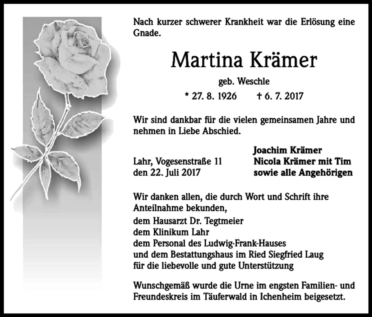 <p>Nach kurzer schwerer Krankheit war die Erlösung eine<br />Gnade.</p><p>Martina Krämer<br />geb. Weschle<br />* 27. 8. 1926 † 6. 7. 2017<br />Wir sind dankbar für die vielen gemeinsamen Jahre und<br />nehmen in Liebe Abschied.</p><p>Lahr, Vogesenstraße 11<br />den 22. Juli 2017</p><p>Joachim Krämer<br />Nicola Krämer mit Tim<br />sowie alle Angehörigen</p><p>Wir danken allen, die durch Wort und Schrift ihre<br />Anteilnahme bekunden,<br />dem Hausarzt Dr. Tegtmeier<br />dem Klinikum Lahr<br />dem Personal des Ludwig-Frank-Hauses<br />und dem Bestattungshaus im Ried Siegfried Laug<br />für die liebevolle und gute Unterstützung<br />Wunschgemäß wurde die Urne im engsten Familien- und<br />Freundeskreis im Täuferwald in Ichenheim beigesetzt.</p>