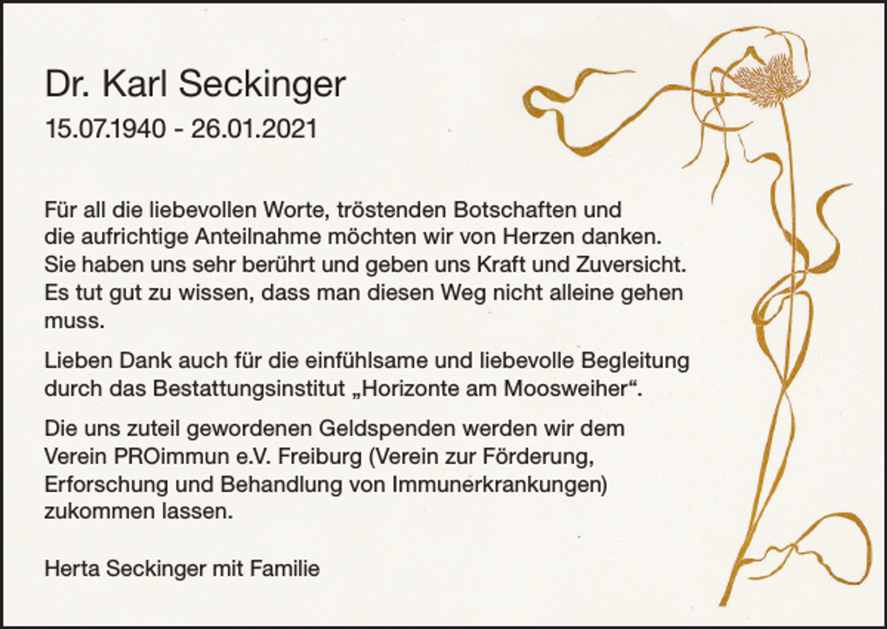 <p>Dr. Karl Seckinger<br />15.07.1940 - 26.01.2021<br />Für all die liebevollen Worte, tröstenden Botschaften und<br />die aufrichtige Anteilnahme möchten wir von Herzen danken.<br />Sie haben uns sehr berührt und geben uns Kraft und Zuversicht.<br />Es tut gut zu wissen, dass man diesen Weg nicht alleine gehen<br />muss.<br />Lieben Dank auch für die einfühlsame und liebevolle Begleitung<br />durch das Bestattungsinstitut „Horizonte am Moosweiher“.<br />Die uns zuteil gewordenen Geldspenden werden wir dem<br />Verein PROimmun e.V. Freiburg (Verein zur Förderung,<br />Erforschung und Behandlung von Immunerkrankungen)<br />zukommen lassen.<br />Herta Seckinger mit Familie</p>