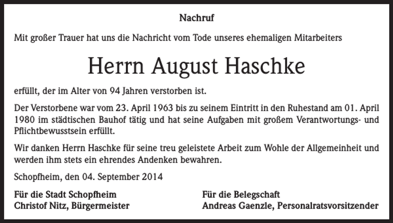 <p>Nachruf<br />Mit großer Trauer hat uns die Nachricht vom Tode unseres ehemaligen Mitarbeiters</p><p>Herrn August Haschke<br />erfüllt, der im Alter von 94 Jahren verstorben ist.<br />Der Verstorbene war vom 23. April 1963 bis zu seinem Eintritt in den Ruhestand am 01. April<br />1980 im städtischen Bauhof tätig und hat seine Aufgaben mit großem Verantwortungs- und<br />Pflichtbewusstsein erfüllt.<br />Wir danken Herrn Haschke für seine treu geleistete Arbeit zum Wohle der Allgemeinheit und<br />werden ihm stets ein ehrendes Andenken bewahren.<br />Schopfheim, den 04. September 2014<br />Für die Stadt Schopfheim<br />Christof Nitz, Bürgermeister</p><p>Für die Belegschaft<br />Andreas Gaenzle, Personalratsvorsitzender</p>