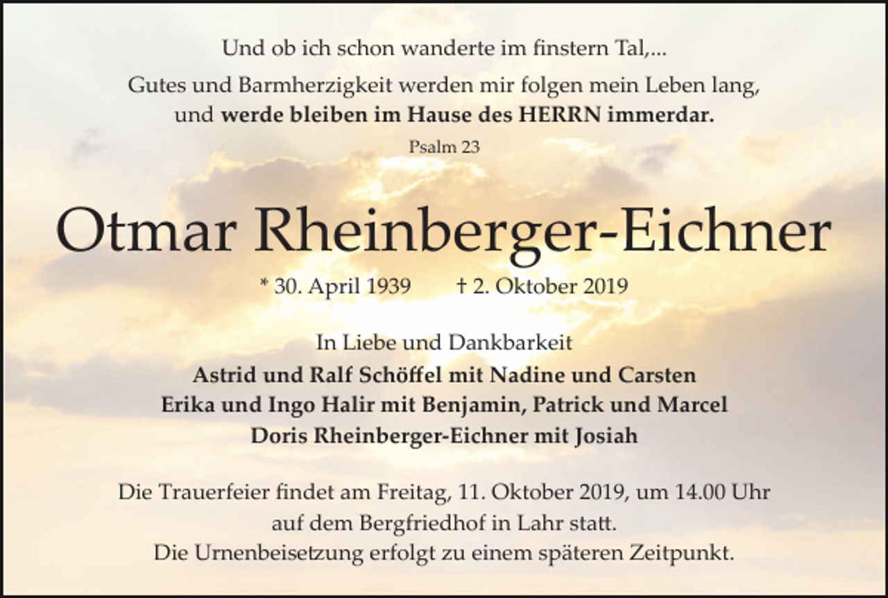 <p>Und ob ich schon wanderte im ﬁnstern Tal,...<br />Gutes und Barmherzigkeit werden mir folgen mein Leben lang,<br />und werde bleiben im Hause des HERRN immerdar.<br />Psalm 23</p><p>Otmar Rheinberger­Eichner<br />* 30. April 1939</p><p>† 2. Oktober 2019</p><p>In Liebe und Dankbarkeit<br />Astrid und Ralf Schöﬀel mit Nadine und Carsten<br />Erika und Ingo Halir mit Benjamin, Patrick und Marcel<br />Doris Rheinberger­Eichner mit Josiah<br />Die Trauerfeier ﬁndet am Freitag, 11. Oktober 2019, um 14.00 Uhr<br />auf dem Bergfriedhof in Lahr sta�.<br />Die Urnenbeise�ung erfolgt zu einem späteren Zeitpunkt.</p>