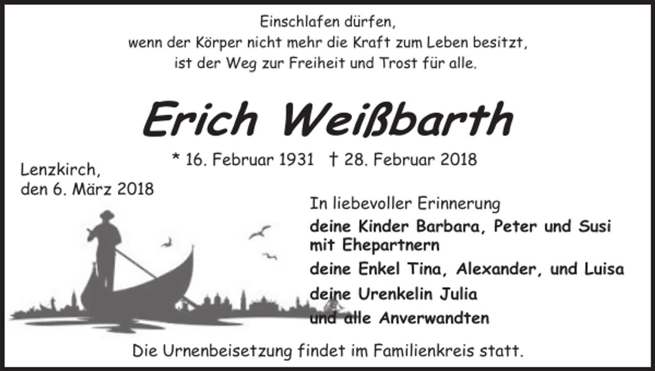 <p>Einschlafen dürfen,<br />wenn der Körper nicht mehr die Kraft zum Leben besitzt,<br />ist der Weg zur Freiheit und Trost für alle.</p><p>Erich Weißbarth<br />Lenzkirch,<br />den 6. März 2018</p><p>* 16. Februar 1931 † 28. Februar 2018</p><p>In liebevoller Erinnerung<br />deine Kinder Barbara, Peter und Susi<br />mit Ehepartnern<br />deine Enkel Tina, Alexander, und Luisa<br />deine Urenkelin Julia<br />und alle Anverwandten</p><p>Die Urnenbeisetzung findet im Familienkreis statt.</p>
