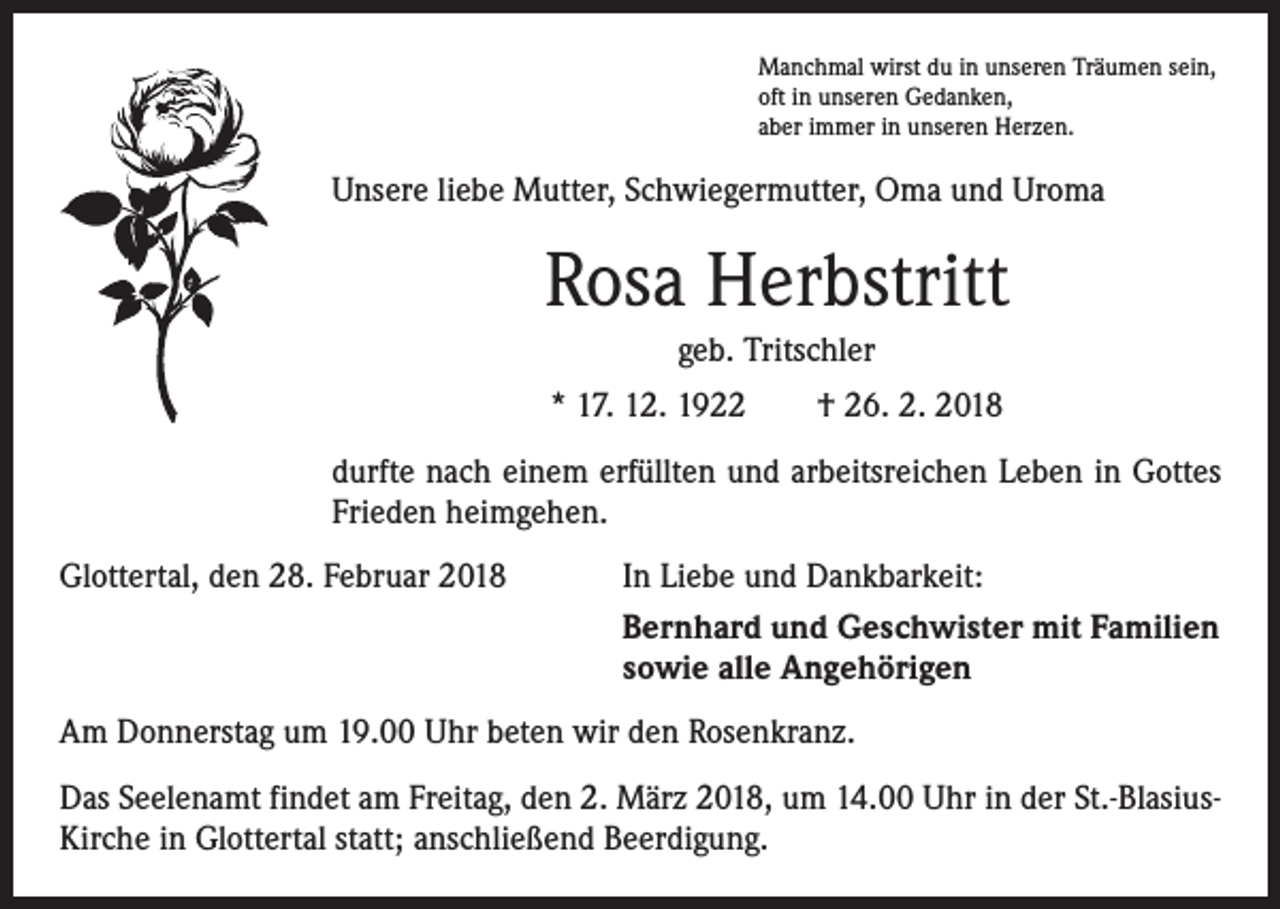 <p>Manchmal wirst du in unseren Träumen sein,<br />oft in unseren Gedanken,<br />aber immer in unseren Herzen.</p><p>Unsere liebe Mutter, Schwiegermutter, Oma und Uroma</p><p>Rosa Herbstritt<br />geb. Tritschler<br />* 17. 12. 1922 † 26. 2. 2018<br />durfte nach einem erfüllten und arbeitsreichen Leben in Gottes<br />Frieden heimgehen.<br />Glottertal, den 28. Februar 2018</p><p>In Liebe und Dankbarkeit:<br />Bernhard und Geschwister mit Familien<br />sowie alle Angehörigen</p><p>Am Donnerstag um 19.00 Uhr beten wir den Rosenkranz.<br />Das Seelenamt findet am Freitag, den 2. März 2018, um 14.00 Uhr in der St.-BlasiusKirche in Glottertal statt; anschließend Beerdigung.</p>
