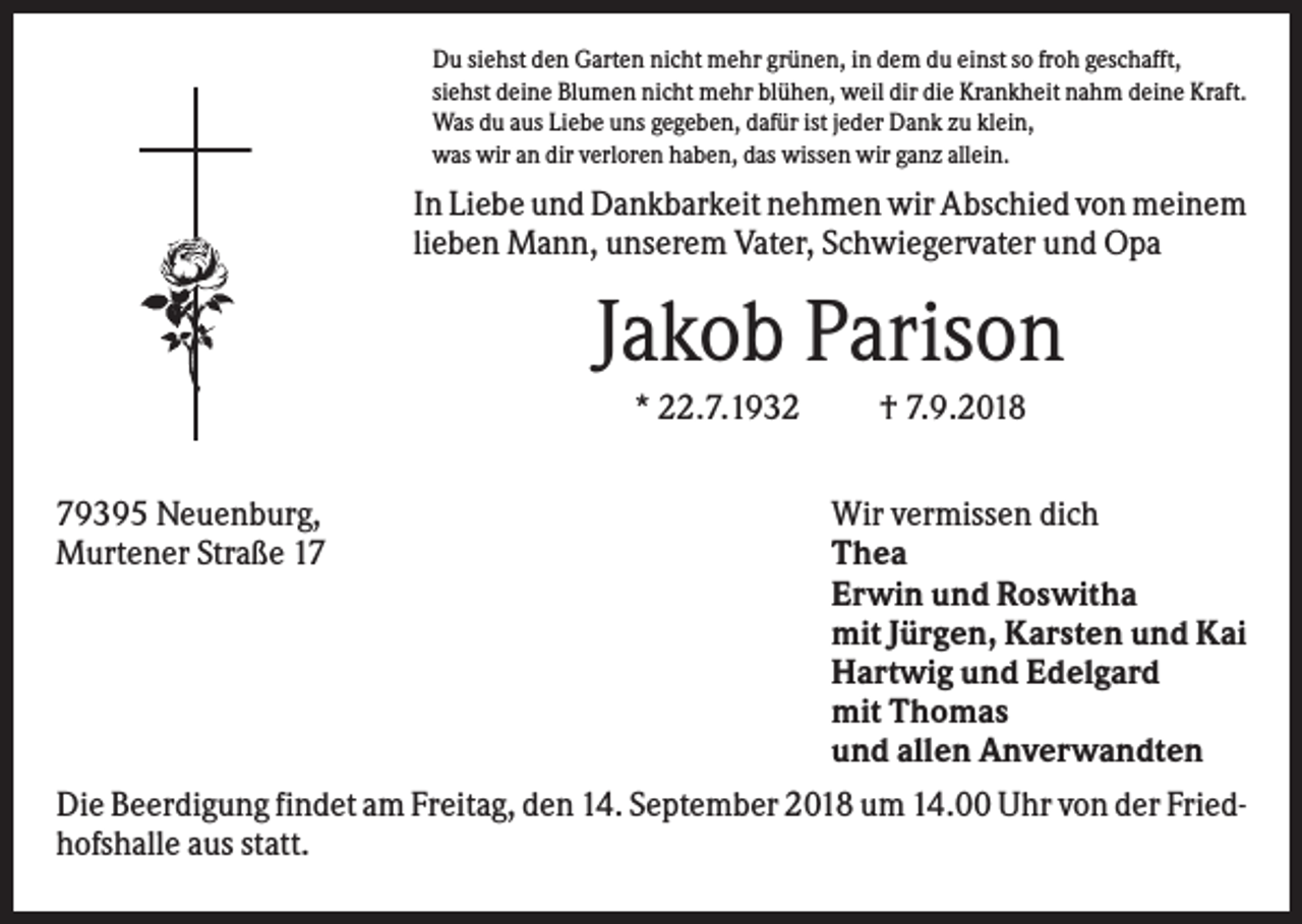<p>Du siehst den Garten nicht mehr grünen, in dem du einst so froh geschafft,<br />siehst deine Blumen nicht mehr blühen, weil dir die Krankheit nahm deine Kraft.<br />Was du aus Liebe uns gegeben, dafür ist jeder Dank zu klein,<br />was wir an dir verloren haben, das wissen wir ganz allein.</p><p>In Liebe und Dankbarkeit nehmen wir Abschied von meinem<br />lieben Mann, unserem Vater, Schwiegervater und Opa</p><p>Jakob Parison<br />* 22.7.1932<br />79395 Neuenburg,<br />Murtener Straße 17</p><p>† 7.9.2018<br />Wir vermissen dich<br />Thea<br />Erwin und Roswitha<br />mit Jürgen, Karsten und Kai<br />Hartwig und Edelgard<br />mit Thomas<br />und allen Anverwandten</p><p>Die Beerdigung findet am Freitag, den 14. September 2018 um 14.00 Uhr von der Friedhofshalle aus statt.</p>