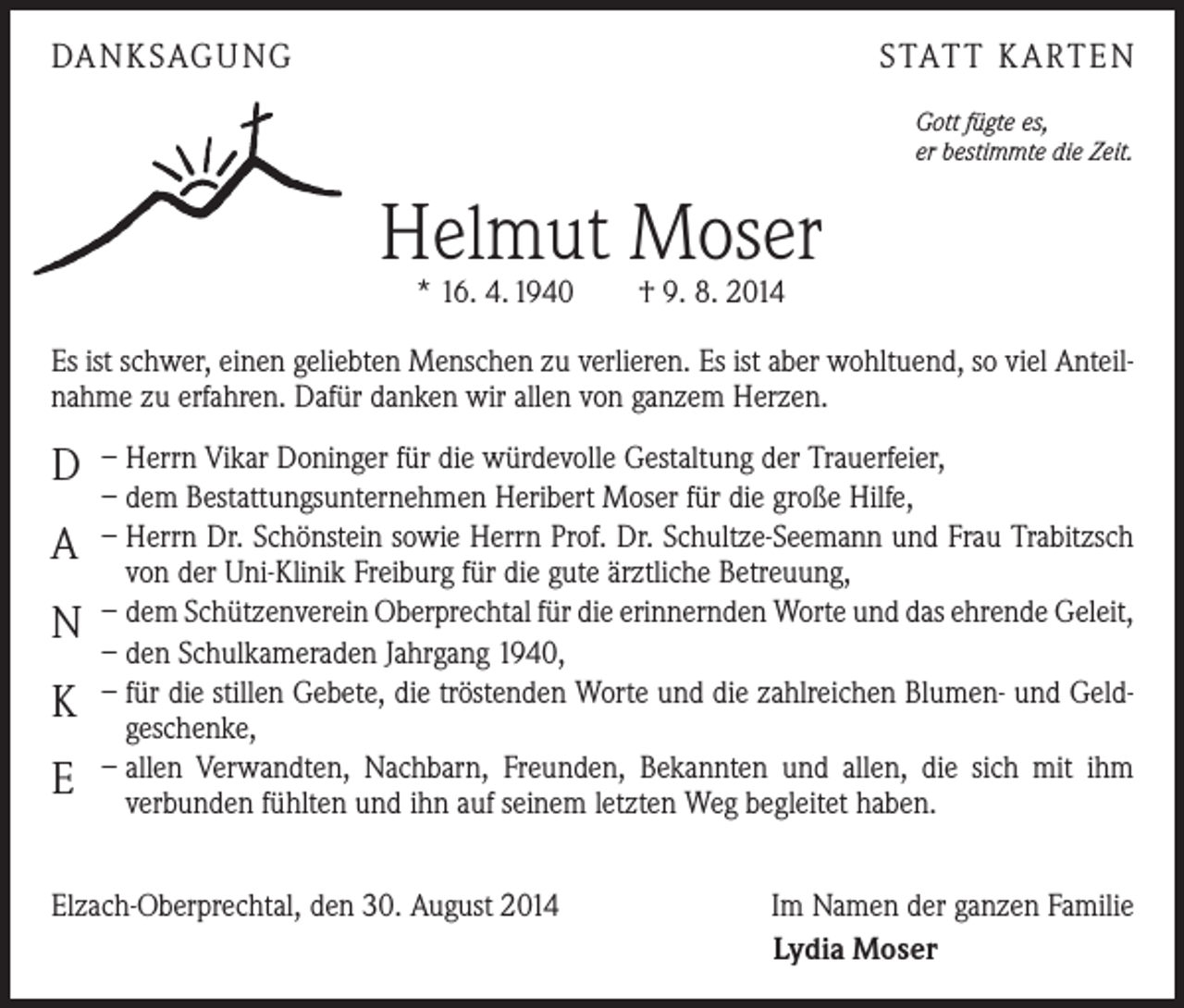 <p>DANKSAGUNG</p><p>STATT KARTEN<br />Gott fügte es,<br />er bestimmte die Zeit.</p><p>Helmut Moser<br />* 16. 4. 1940 † 9. 8. 2014</p><p>Es ist schwer, einen geliebten Menschen zu verlieren. Es ist aber wohltuend, so viel Anteilnahme zu erfahren. Dafür danken wir allen von ganzem Herzen.</p><p>D<br />A<br />N<br />K<br />E</p><p>– Herrn Vikar Doninger für die würdevolle Gestaltung der Trauerfeier,<br />– dem Bestattungsunternehmen Heribert Moser für die große Hilfe,<br />– Herrn Dr. Schönstein sowie Herrn Prof. Dr. Schultze-Seemann und Frau Trabitzsch<br />von der Uni-Klinik Freiburg für die gute ärztliche Betreuung,<br />– dem Schützenverein Oberprechtal für die erinnernden Worte und das ehrende Geleit,<br />– den Schulkameraden Jahrgang 1940,<br />– für die stillen Gebete, die tröstenden Worte und die zahlreichen Blumen- und Geldgeschenke,<br />– allen Verwandten, Nachbarn, Freunden, Bekannten und allen, die sich mit ihm<br />­verbunden fühlten und ihn auf seinem letzten Weg begleitet haben.</p><p>Elzach-Oberprechtal, den 30. August 2014</p><p>Im Namen der ganzen Familie<br />Lydia Moser</p>