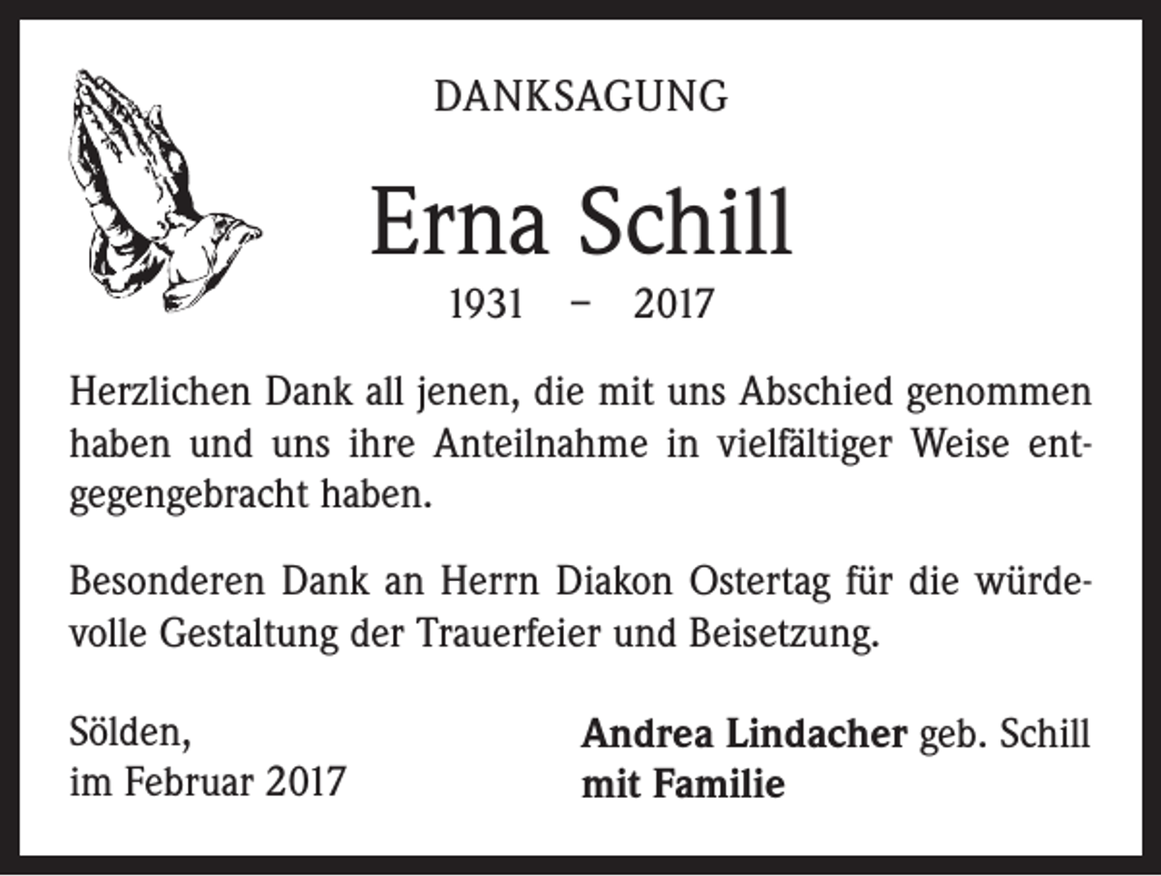 <p>DANKSAGUNG</p><p>Erna Schill<br />1931 – 2017</p><p>Herzlichen Dank all jenen, die mit uns Abschied genommen<br />haben und uns ihre Anteilnahme in vielfältiger Weise entgegengebracht haben.<br />Besonderen Dank an Herrn Diakon Ostertag für die würdevolle Gestaltung der Trauerfeier und Beisetzung.<br />Sölden,<br />im Februar 2017</p><p>Andrea Lindacher geb. Schill<br />mit Familie</p>