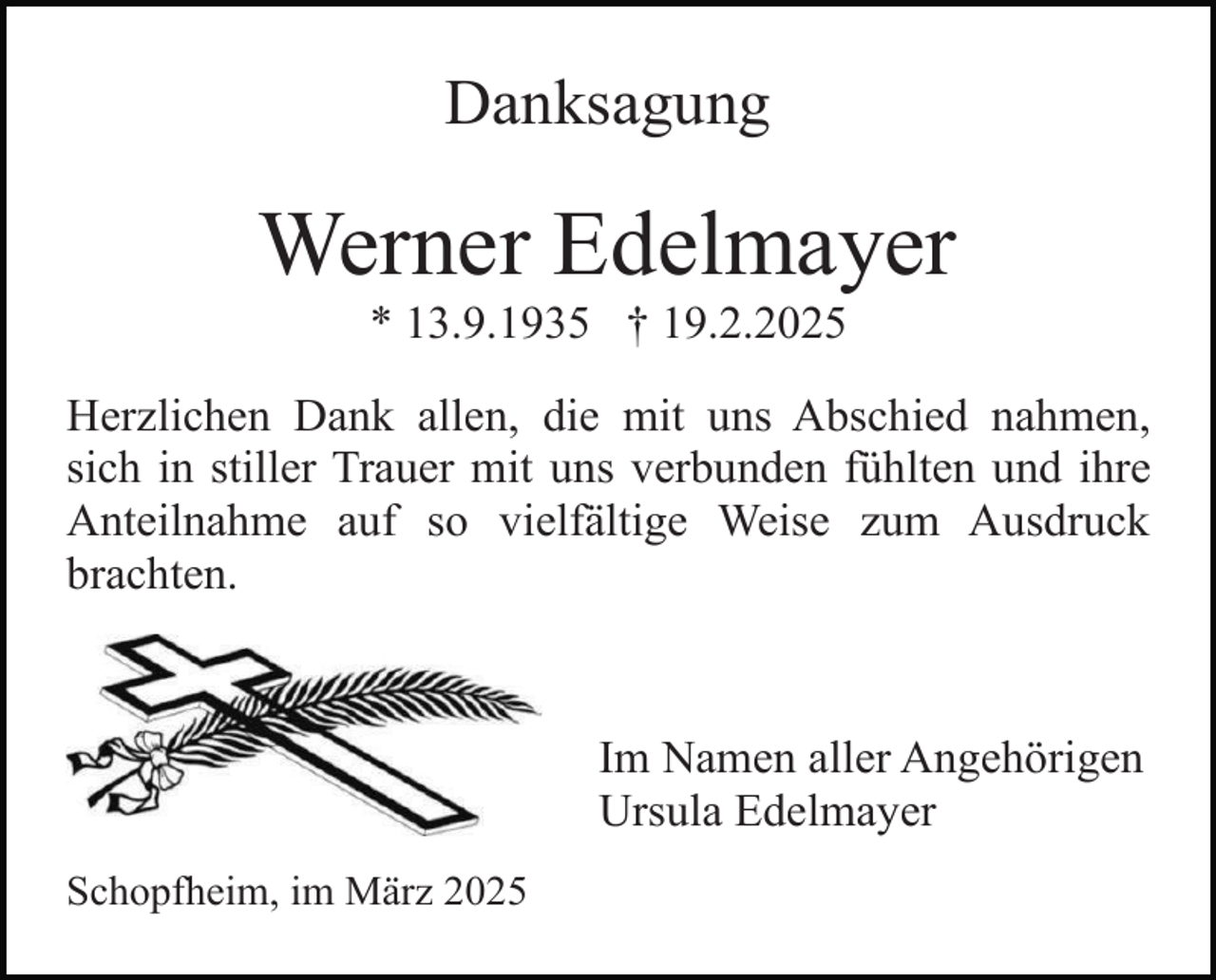 <p>Danksagung</p><p>Werner Edelmayer<br />* 13.9.1935 † 19.2.2025</p><p>Herzlichen Dank allen, die mit uns Abschied nahmen,<br />sich in stiller Trauer mit uns verbunden fühlten und ihre<br />Anteilnahme auf so vielfältige Weise zum Ausdruck<br />brachten.</p><p>Im Namen aller Angehörigen<br />Ursula Edelmayer<br />Schopfheim, im März 2025</p>