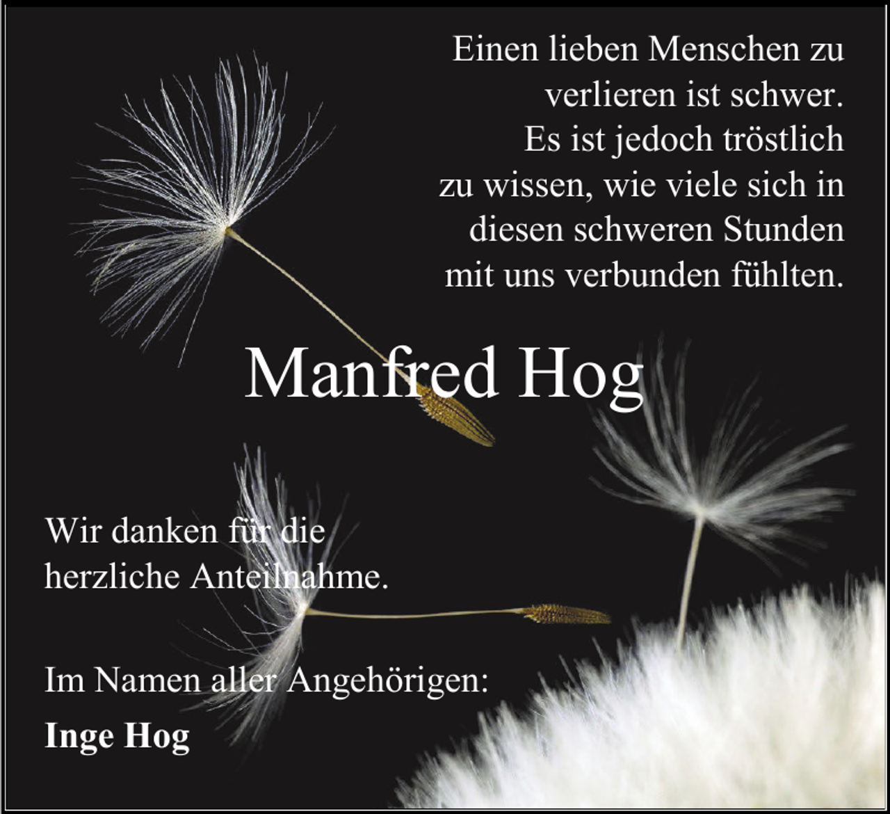 <p>Einen lieben Menschen zu<br />verlieren ist schwer.<br />Es ist jedoch tröstlich<br />zu wissen, wie viele sich in<br />diesen schweren Stunden<br />mit uns verbunden fühlten.</p><p>Manfred Hog<br />Wir danken für die<br />herzliche Anteilnahme.<br />Im Namen aller Angehörigen:<br />Inge Hog</p>