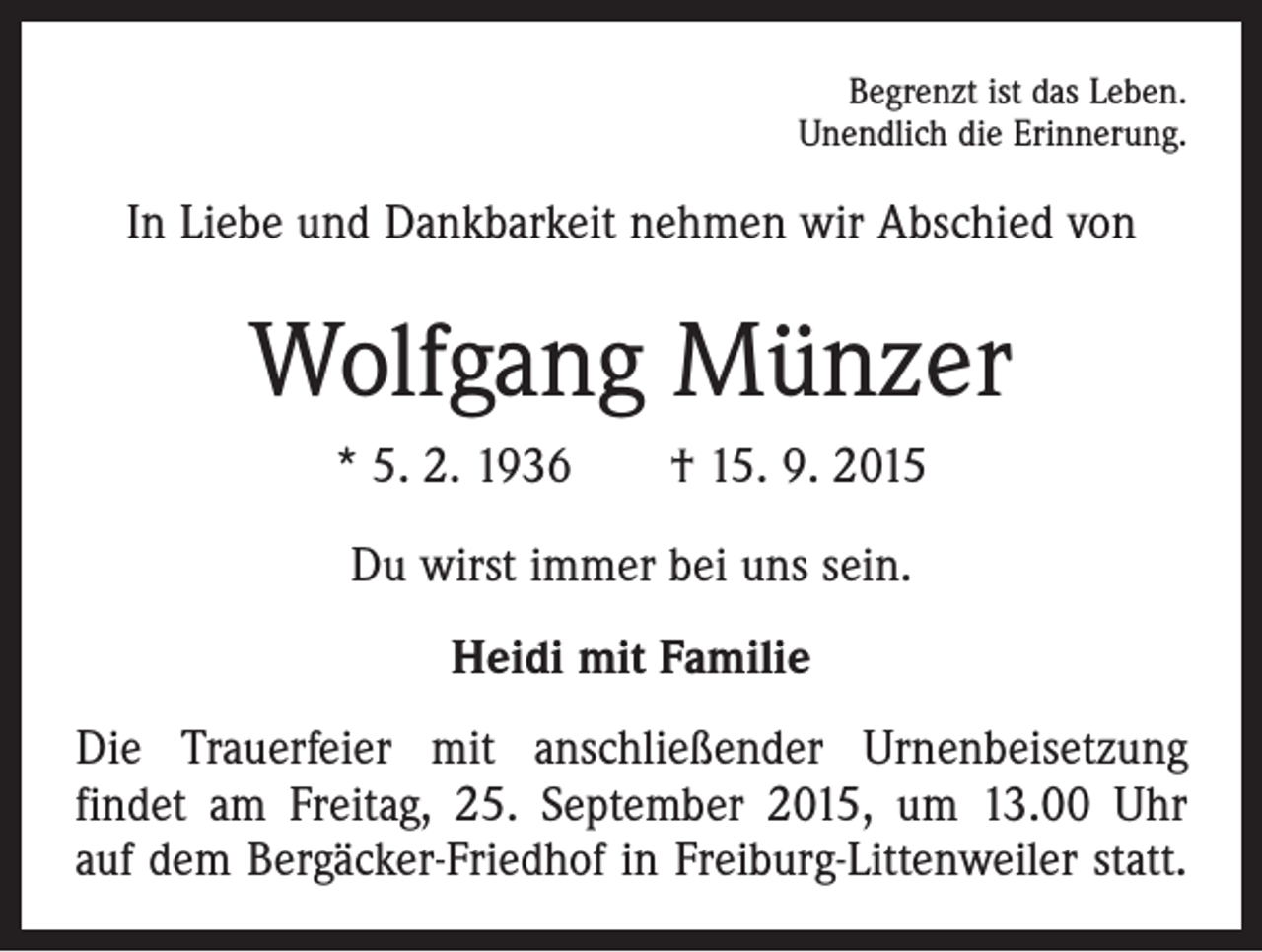 <p>Begrenzt ist das Leben.<br />Unendlich die Erinnerung.</p><p>In Liebe und Dankbarkeit nehmen wir Abschied von</p><p>Wolfgang Münzer<br />* 5. 2. 1936 † 15. 9. 2015<br />Du wirst immer bei uns sein.<br />Heidi mit Familie<br />Die Trauerfeier mit anschließender Urnenbeisetzung<br />­findet am Freitag, 25. September 2015, um 13.00 Uhr<br />auf dem Bergäcker-Friedhof in Freiburg-Littenweiler statt.</p>
