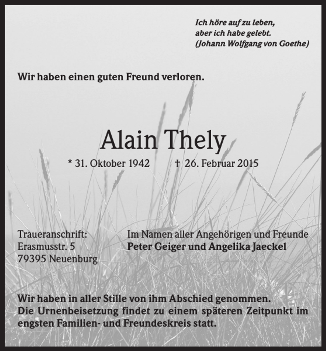 <p>Ich höre auf zu leben,<br />aber ich habe gelebt.<br />(Johann Wolfgang von Goethe)</p><p>Wir haben einen guten Freund verloren.</p><p>Alain Thely<br />* 31. Oktober 1942</p><p>Traueranschrift:<br />Erasmusstr. 5<br />79395 Neuenburg</p><p>† 26. Februar 2015</p><p>Im Namen aller Angehörigen und Freunde<br />Peter Geiger und Angelika Jaeckel</p><p>Wir haben in aller Stille von ihm Abschied genommen.<br />Die Urnenbeisetzung findet zu einem späteren Zeitpunkt im<br />engsten Familien- und Freundeskreis statt.</p>