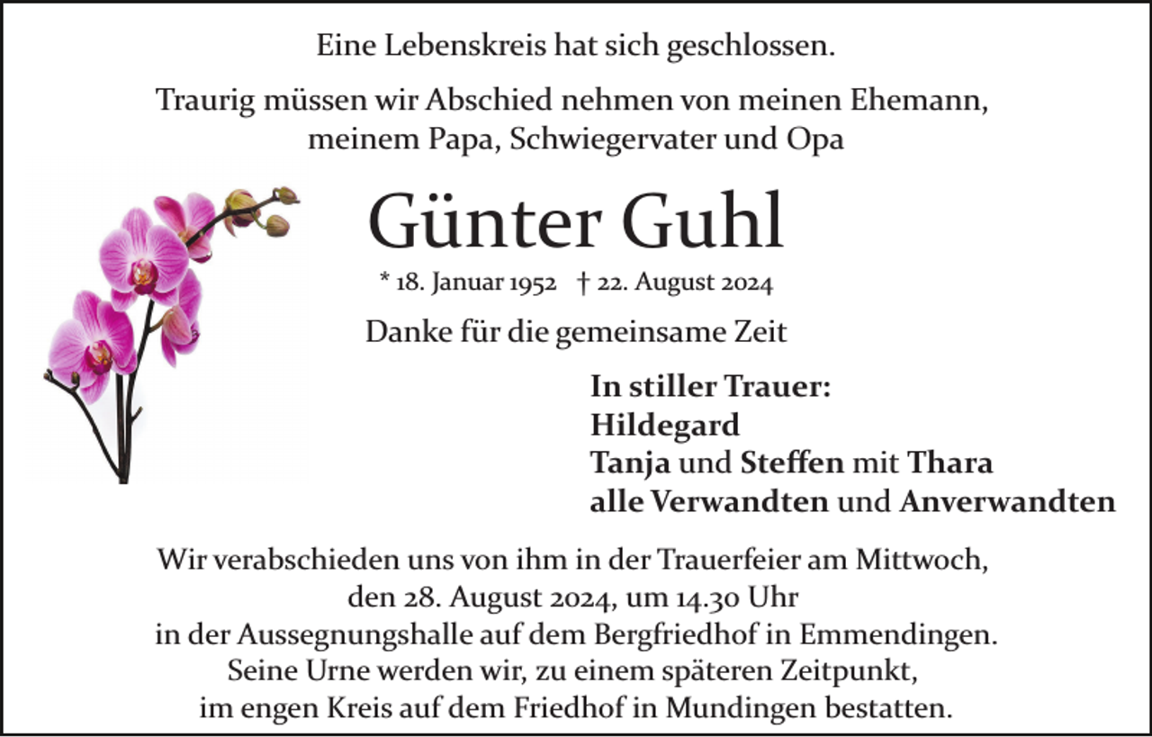 <p>Eine Lebenskreis hat sich geschlossen.<br />Traurig müssen wir Abschied nehmen von meinen Ehemann,<br />meinem Papa, Schwiegervater und Opa</p><p>Günter Guhl<br />* 18. Januar 1952 † 22. August 2024</p><p>Danke für die gemeinsame Zeit<br />In stiller Trauer:<br />Hildegard<br />Tanja und Steﬀen mit Thara<br />alle Verwandten und Anverwandten<br />Wir verabschieden uns von ihm in der Trauerfeier am Mittwoch,<br />den 28. August 2024, um 14.30 Uhr<br />in der Aussegnungshalle auf dem Bergfriedhof in Emmendingen.<br />Seine Urne werden wir, zu einem späteren Zeitpunkt,<br />im engen Kreis auf dem Friedhof in Mundingen bestatten.</p>