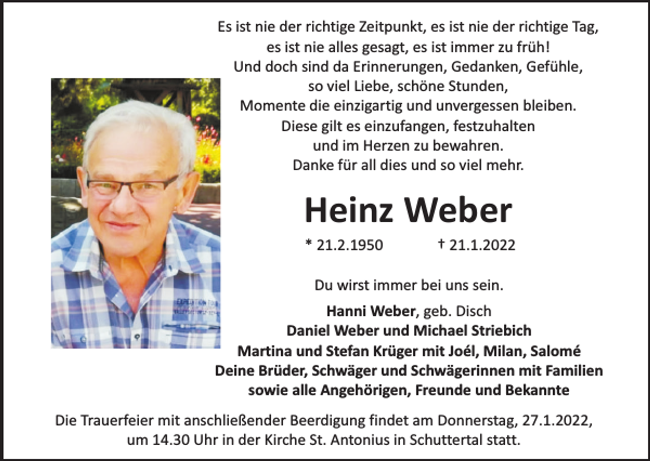 <p>Es ist nie der richtige Zeitpunkt, es ist nie der richtige Tag,<br />es ist nie alles gesagt, es ist immer zu früh!<br />Und doch sind da Erinnerungen, Gedanken, Gefühle,<br />so viel Liebe, schöne Stunden,<br />Momente die einzigartig und unvergessen bleiben.<br />Diese gilt es einzufangen, festzuhalten<br />und im Herzen zu bewahren.<br />Danke für all dies und so viel mehr.</p><p>Heinz Weber<br />* 21.2.1950</p><p>† 21.1.2022</p><p>Du wirst immer bei uns sein.<br />Hanni Weber, geb. Disch<br />Daniel Weber und Michael Striebich<br />Martina und Stefan Krüger mit Joél, Milan, Salomé<br />Deine Brüder, Schwäger und Schwägerinnen mit Familien<br />sowie alle Angehörigen, Freunde und Bekannte<br />Die Trauerfeier mit anschließender Beerdigung findet am Donnerstag, 27.1.2022,<br />um 14.30 Uhr in der Kirche St. Antonius in Schuttertal statt.</p>