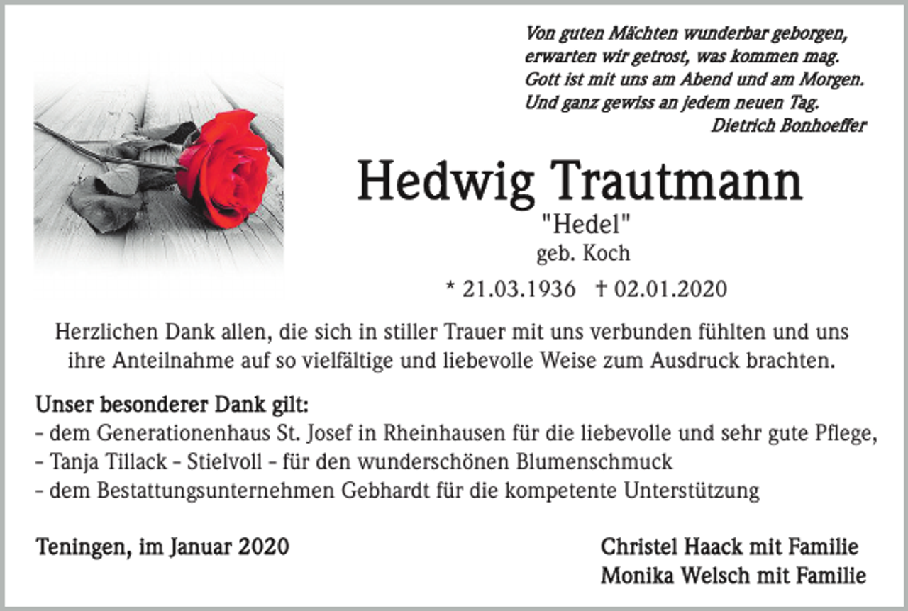 <p>"Hedel"<br />geb. Koch<br />* 21.03.1936 † 02.01.2020<br />Herzlichen Dank allen, die sich in stiller Trauer mit uns verbunden fühlten und uns<br />ihre Anteilnahme auf so vielfältige und liebevolle Weise zum Ausdruck brachten.<br />- dem Generationenhaus St. Josef in Rheinhausen für die liebevolle und sehr gute Pﬂege,<br />- Tanja Tillack - Stielvoll - für den wunderschönen Blumenschmuck<br />- dem Bestattungsunternehmen Gebhardt für die kompetente Unterstützung</p>