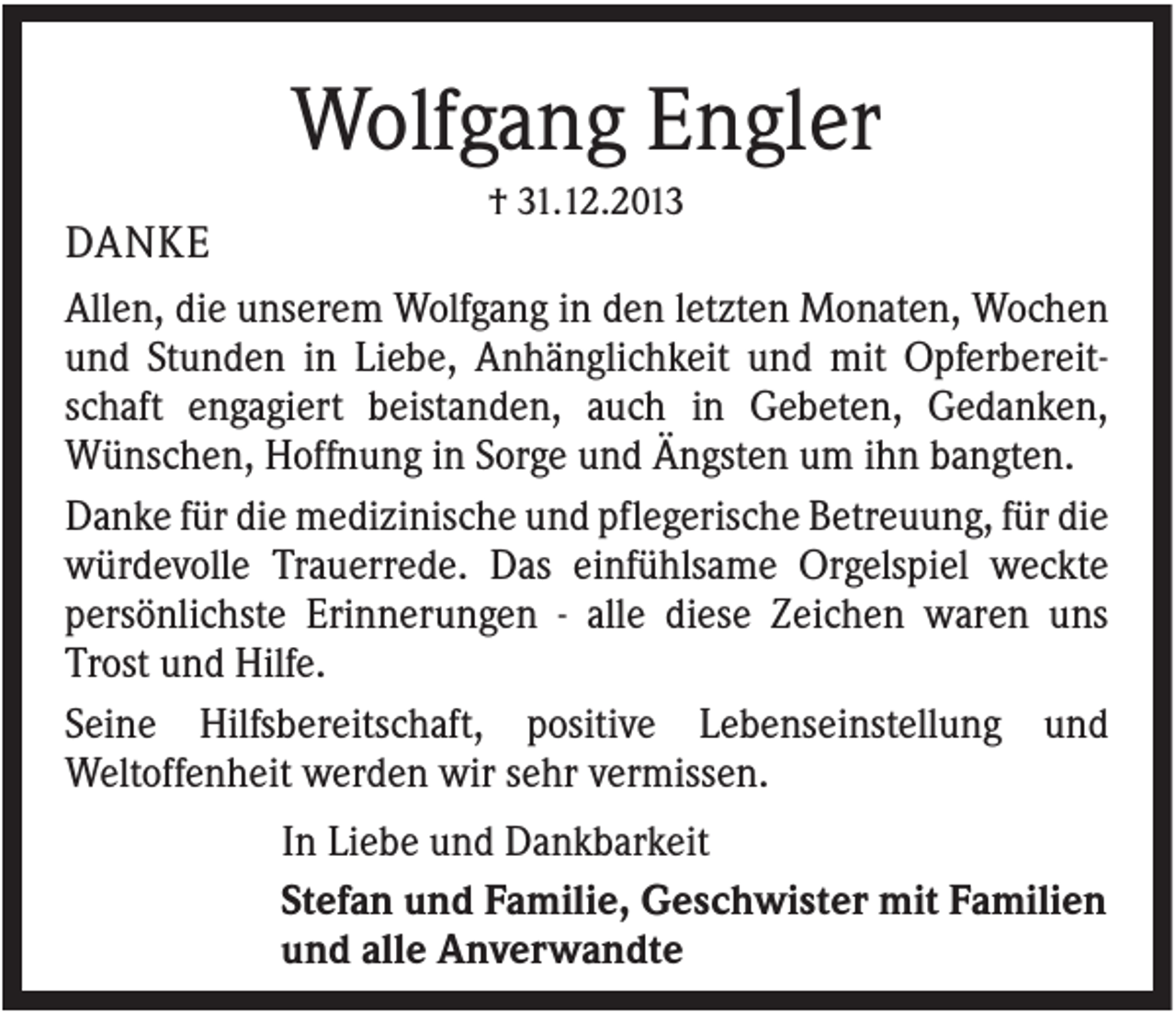 <p>Wolfgang Engler<br />† 31.12.2013</p><p>DANKE<br />Allen, die unserem Wolfgang in den letzten Monaten, Wochen<br />und Stunden in Liebe, Anhänglichkeit und mit Opferbereitschaft engagiert beistanden, auch in Gebeten, Gedanken,<br />Wünschen, Hoffnung in Sorge und Ängsten um ihn bangten.<br />Danke für die medizinische und pflegerische Betreuung, für die<br />würdevolle Trauerrede. Das einfühlsame Orgelspiel weckte<br />persönlichste Erinnerungen - alle diese Zeichen waren uns<br />Trost und Hilfe.<br />Seine Hilfsbereitschaft, positive Lebenseinstellung und<br />Weltoffenheit werden wir sehr vermissen.<br />In Liebe und Dankbarkeit<br />Stefan und Familie, Geschwister mit Familien<br />und alle Anverwandte</p>