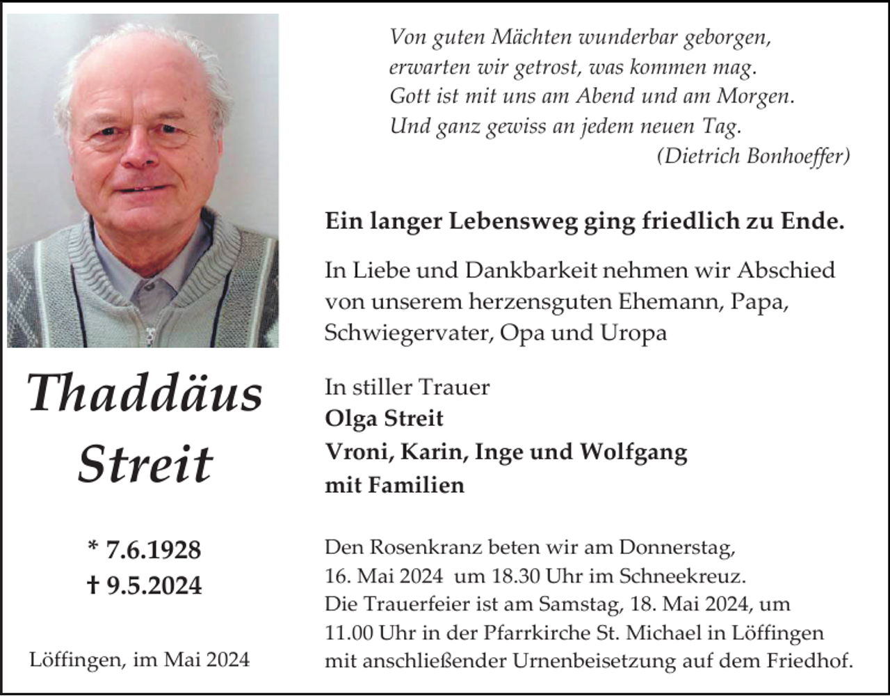 <p>Von guten Mächten wunderbar geborgen,<br />erwarten wir getrost, was kommen mag.<br />Gott ist mit uns am Abend und am Morgen.<br />Und ganz gewiss an jedem neuen Tag.<br />(Dietrich Bonhoeffer)</p><p>Ein langer Lebensweg ging friedlich zu Ende.<br />In Liebe und Dankbarkeit nehmen wir Abschied<br />von unserem herzensguten Ehemann, Papa,<br />Schwiegervater, Opa und Uropa</p><p>Thaddäus<br />Streit<br />* 7.6.1928<br />† 9.5.2024<br />Löffingen, im Mai 2024</p><p>In stiller Trauer<br />Olga Streit<br />Vroni, Karin, Inge und Wolfgang<br />mit Familien<br />Den Rosenkranz beten wir am Donnerstag,<br />16. Mai 2024 um 18.30 Uhr im Schneekreuz.<br />Die Trauerfeier ist am Samstag, 18. Mai 2024, um<br />11.00 Uhr in der Pfarrkirche St. Michael in Löffingen<br />mit anschließender Urnenbeisetzung auf dem Friedhof.</p>