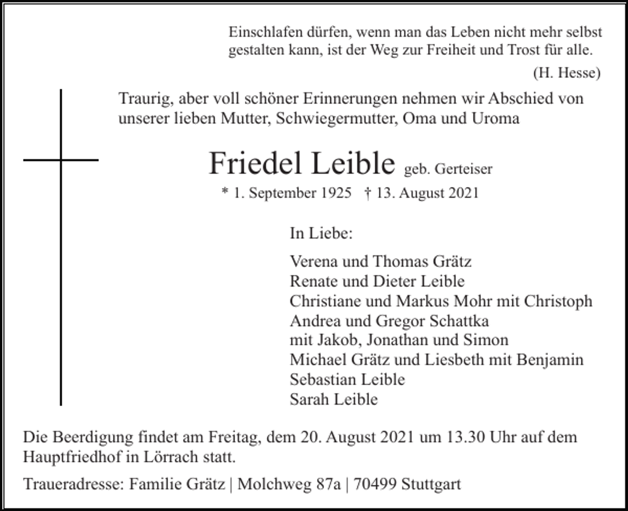 <p>Einschlafen dürfen, wenn man das Leben nicht mehr selbst<br />gestalten kann, ist der Weg zur Freiheit und Trost für alle.<br />(H. Hesse)</p><p>Traurig, aber voll schöner Erinnerungen nehmen wir Abschied von<br />unserer lieben Mutter, Schwiegermutter, Oma und Uroma</p><p>Friedel Leible geb. Gerteiser<br />* 1. September 1925 † 13. August 2021</p><p>In Liebe:<br />Verena und Thomas Grätz<br />Renate und Dieter Leible<br />Christiane und Markus Mohr mit Christoph<br />Andrea und Gregor Schattka<br />mit Jakob, Jonathan und Simon<br />Michael Grätz und Liesbeth mit Benjamin<br />Sebastian Leible<br />Sarah Leible<br />Die Beerdigung findet am Freitag, dem 20. August 2021 um 13.30 Uhr auf dem<br />Hauptfriedhof in Lörrach statt.<br />Traueradresse: Familie Grätz | Molchweg 87a | 70499 Stuttgart</p>