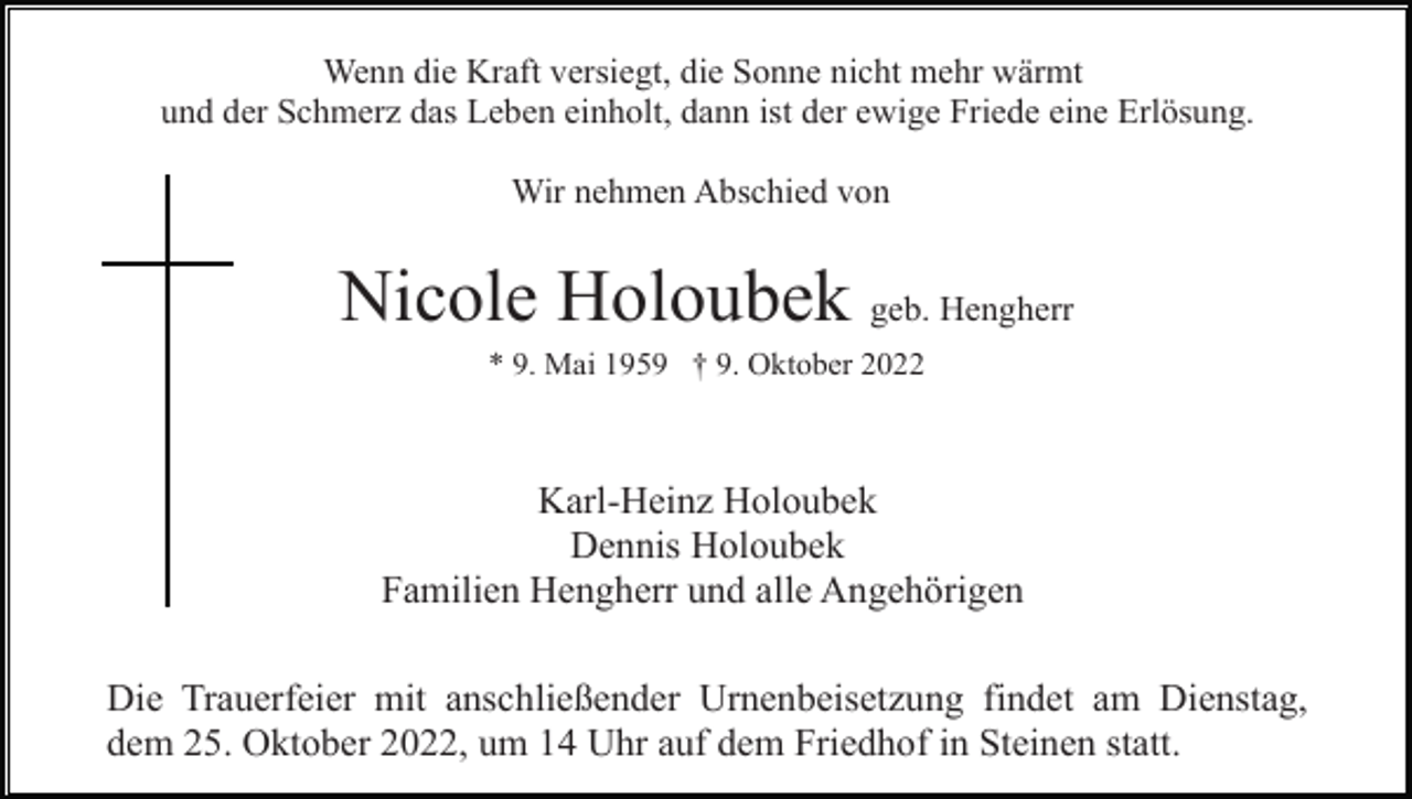 <p>Wenn die Kraft versiegt, die Sonne nicht mehr wärmt<br />und der Schmerz das Leben einholt, dann ist der ewige Friede eine Erlösung.<br />Wir nehmen Abschied von</p><p>Nicole Holoubek geb. Hengherr<br />* 9. Mai 1959 † 9. Oktober 2022</p><p>Karl-Heinz Holoubek<br />Dennis Holoubek<br />Familien Hengherr und alle Angehörigen<br />Die Trauerfeier mit anschließender Urnenbeisetzung findet am Dienstag,<br />dem 25. Oktober 2022, um 14 Uhr auf dem Friedhof in Steinen statt.</p>