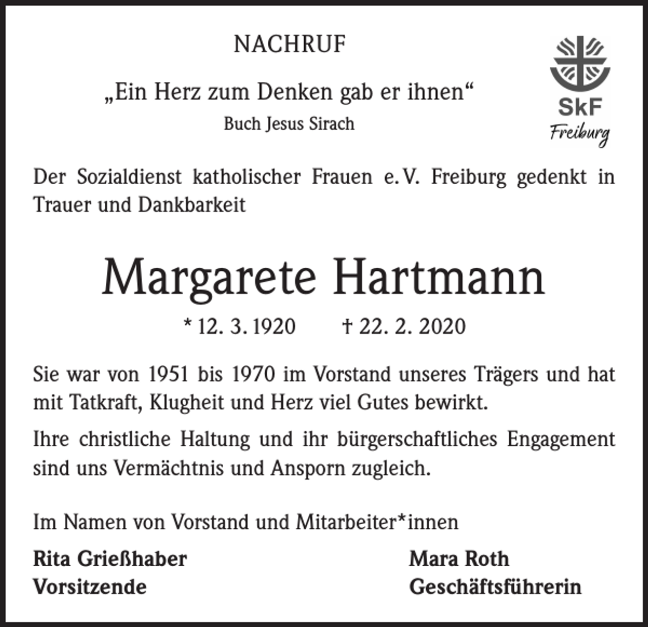 <p>NACHRUF<br />„Ein Herz zum Denken gab er ihnen“<br />Buch Jesus Sirach</p><p>Der Sozialdienst katholischer Frauen e. V. Freiburg gedenkt in<br />Trauer und Dankbarkeit</p><p>Margarete Hartmann<br />* 12. 3. 1920 † 22. 2. 2020<br />Sie war von 1951 bis 1970 im Vorstand unseres Trägers und hat<br />mit Tatkraft, Klugheit und Herz viel Gutes bewirkt.<br />Ihre christliche Haltung und ihr bürgerschaftliches Engagement<br />sind uns Vermächtnis und Ansporn zugleich.<br />Im Namen von Vorstand und Mitarbeiter*innen<br />Rita Grießhaber<br />Vorsitzende</p><p>Mara Roth<br />Geschäftsführerin</p>