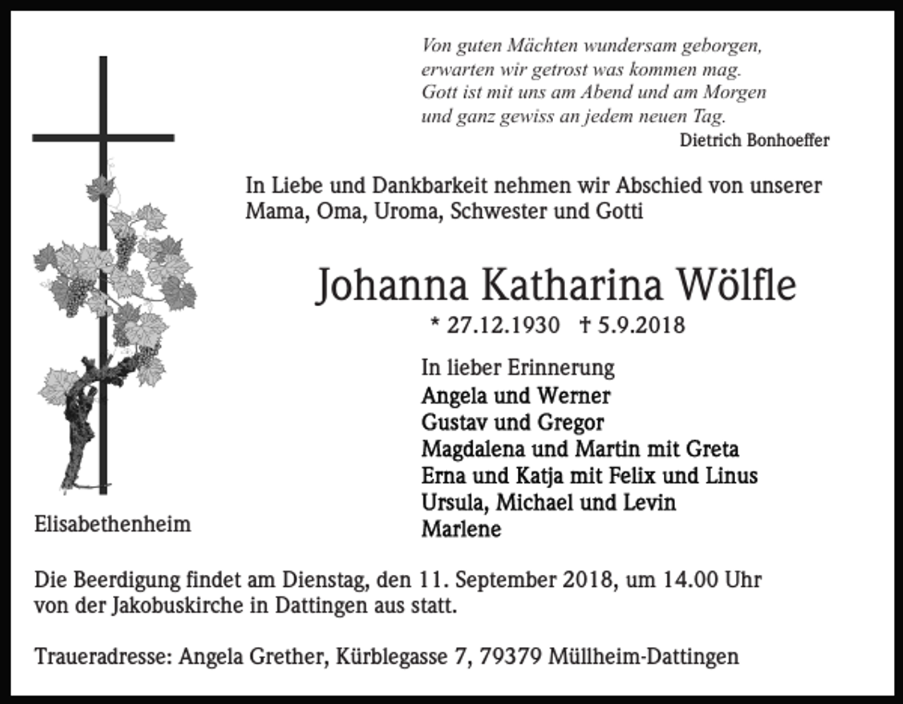 <p>Von guten Mächten wundersam geborgen,<br />erwarten wir getrost was kommen mag.<br />Gott ist mit uns am Abend und am Morgen<br />und ganz gewiss an jedem neuen Tag.<br />Dietrich Bonhoeffer</p><p>In Liebe und Dankbarkeit nehmen wir Abschied von unserer<br />Mama, Oma, Uroma, Schwester und Gotti</p><p>Johanna Katharina Wölfle<br />* 27.12.1930 † 5.9.2018<br />In lieber Erinnerung</p><p>Elisabethenheim<br />Die Beerdigung findet am Dienstag, den 11. September 2018, um 14.00 Uhr<br />von der Jakobuskirche in Dattingen aus statt.<br />Traueradresse: Angela Grether, Kürblegasse 7, 79379 Müllheim-Dattingen</p>