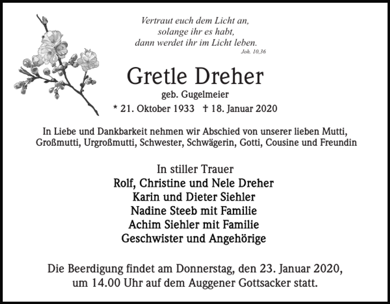<p>Vertraut euch dem Licht an,<br />solange ihr es habt,<br />dann werdet ihr im Licht leben.<br />Joh. 10,36</p><p>Gretle Dreher<br />geb. Gugelmeier<br />* 21. Oktober 1933 † 18. Januar 2020<br />In Liebe und Dankbarkeit nehmen wir Abschied von unserer lieben Mutti,<br />Großmutti, Urgroßmutti, Schwester, Schwägerin, Gotti, Cousine und Freundin</p><p>In stiller Trauer</p><p>Die Beerdigung findet am Donnerstag, den 23. Januar 2020,<br />um 14.00 Uhr auf dem Auggener Gottsacker statt.</p>