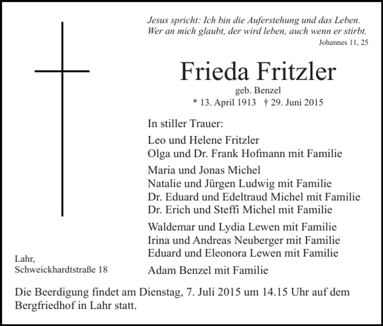 <p>Jesus spricht: Ich bin die Auferstehung und das Leben.<br />Wer an mich glaubt, der wird leben, auch wenn er stirbt.<br />Johannes 11, 25</p><p>Frieda Fritzler<br />geb. Benzel<br />* 13. April 1913 † 29. Juni 2015</p><p>Lahr,<br />Schweickhardtstraße 18</p><p>In stiller Trauer:<br />Leo und Helene Fritzler<br />Olga und Dr. Frank Hofmann mit Familie<br />Maria und Jonas Michel<br />Natalie und Jürgen Ludwig mit Familie<br />Dr. Eduard und Edeltraud Michel mit Familie<br />Dr. Erich und Steffi Michel mit Familie<br />Waldemar und Lydia Lewen mit Familie<br />Irina und Andreas Neuberger mit Familie<br />Eduard und Eleonora Lewen mit Familie<br />Adam Benzel mit Familie</p><p>Die Beerdigung findet am Dienstag, 7. Juli 2015 um 14.15 Uhr auf dem<br />Bergfriedhof in Lahr statt.</p>