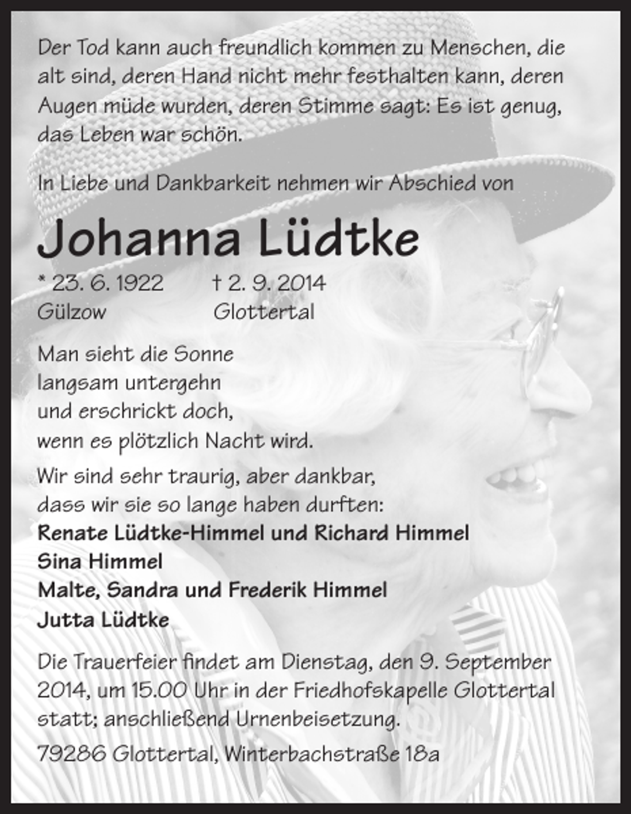 <p>Der Tod kann auch freundlich kommen zu Menschen, die<br />alt sind, deren Hand nicht mehr festhalten kann, deren<br />Augen müde wurden, deren Stimme sagt: Es ist genug,<br />das Leben war schön.<br />In Liebe und Dankbarkeit nehmen wir Abschied von</p><p>Johanna Lüdtke</p><p>* 23. 6. 1922 † 2. 9. 2014<br />Gülzow<br />Glottertal</p><p>Man sieht die Sonne<br />langsam untergehn<br />und erschrickt doch,<br />wenn es plötzlich Nacht wird.<br />Wir sind sehr traurig, aber dankbar,<br />dass wir sie so lange haben durften:<br />Renate Lüdtke-Himmel und Richard Himmel<br />Sina Himmel<br />Malte, Sandra und Frederik Himmel<br />Jutta Lüdtke<br />Die Trauerfeier findet am Dienstag, den 9. September<br />2014, um 15.00 Uhr in der Friedhofskapelle Glottertal<br />statt; anschließend Urnenbeisetzung.<br />79286 Glottertal, Winterbachstraße 18a</p>