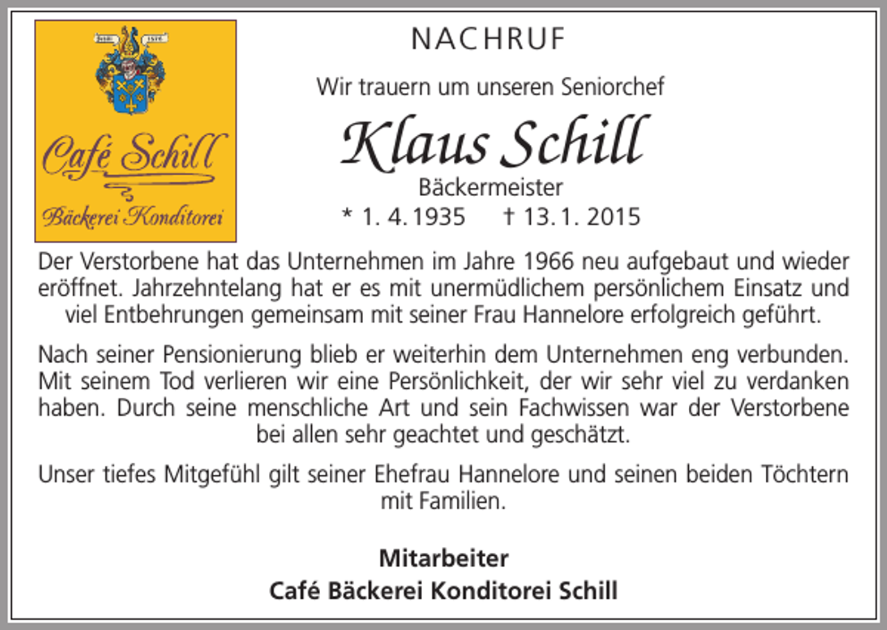 <p>NACHRUF<br />Wir trauern um unseren Seniorchef</p><p>Klaus Schill<br />Bäckermeister<br />* 1. 4. 1935 † 13. 1. 2015</p><p>Der Verstorbene hat das Unternehmen im Jahre 1966 neu aufgebaut und wieder<br />­eröffnet. Jahrzehntelang hat er es mit unermüdlichem persönlichem Einsatz und<br />viel Entbehrungen g<br />­ emeinsam mit seiner Frau Hannelore erfolgreich geführt.<br />Nach seiner Pensionierung blieb er weiterhin dem Unternehmen eng ­verbunden.<br />Mit seinem Tod verlieren wir eine Persönlichkeit, der wir sehr viel zu verdanken<br />haben. Durch seine menschliche Art und sein Fachwissen war der Verstorbene<br />bei allen sehr geachtet und geschätzt.<br />Unser tiefes Mitgefühl gilt seiner Ehefrau Hannelore und seinen beiden Töchtern<br />mit Familien.<br />Mitarbeiter<br />Café Bäckerei Konditorei Schill</p>
