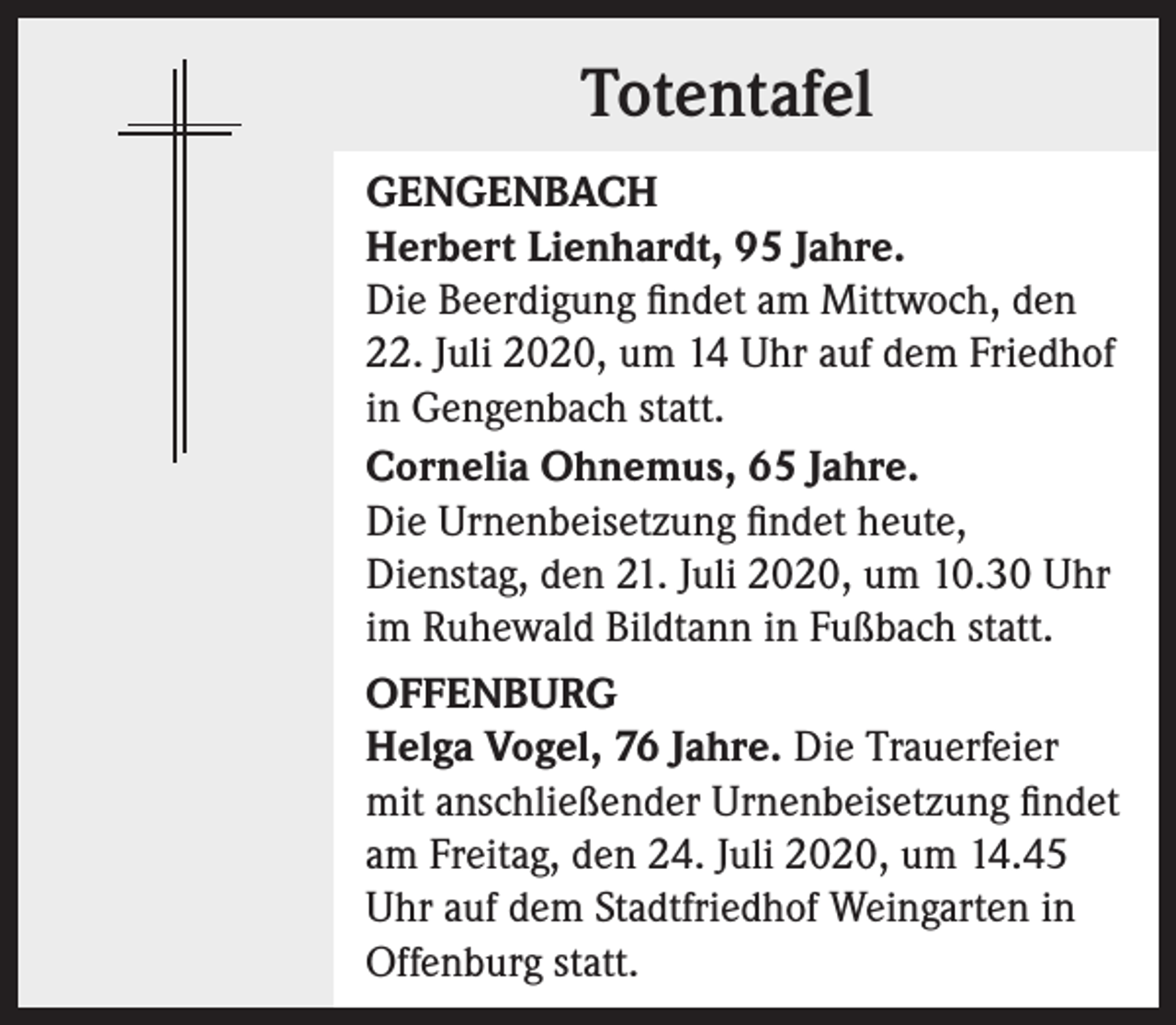 <p>Totentafel<br />GENGENBACH<br />Herbert Lienhardt, 95 Jahre.<br />Die Beerdigung findet am Mittwoch, den<br />22. Juli 2020, um 14 Uhr auf dem Friedhof<br />in Gengenbach statt.<br />Cornelia Ohnemus, 65 Jahre.<br />Die Urnenbeisetzung findet heute,<br />Dienstag, den 21. Juli 2020, um 10.30 Uhr<br />im Ruhewald Bildtann in Fußbach statt.<br />OFFENBURG<br />Helga Vogel, 76 Jahre. Die Trauerfeier<br />mit anschließender Urnenbeisetzung findet<br />am Freitag, den 24. Juli 2020, um 14.45<br />Uhr auf dem Stadtfriedhof Weingarten in<br />Offenburg statt.</p>