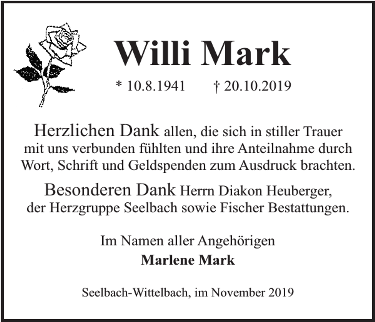 <p>Willi Mark<br />* 10.8.1941</p><p>† 20.10.2019</p><p>Herzlichen Dank allen, die sich in stiller Trauer<br />mit uns verbunden fühlten und ihre Anteilnahme durch<br />Wort, Schrift und Geldspenden zum Ausdruck brachten.<br />Besonderen Dank Herrn Diakon Heuberger,<br />der Herzgruppe Seelbach sowie Fischer Bestattungen.<br />Im Namen aller Angehörigen<br />Marlene Mark<br />Seelbach-Wittelbach, im November 2019</p>