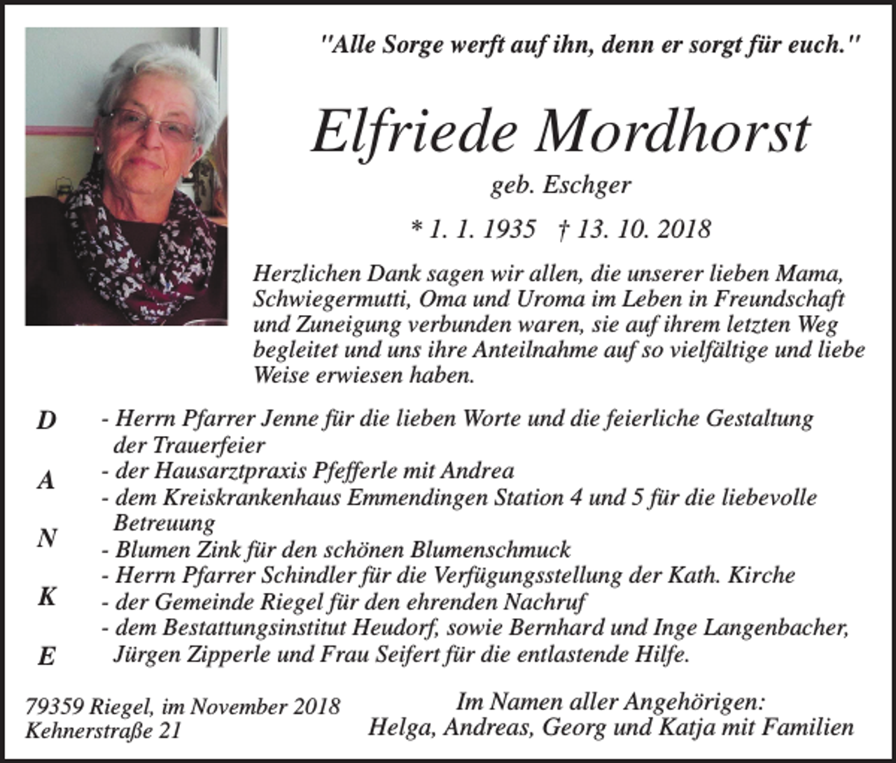 <p>"Alle Sorge werft auf ihn, denn er sorgt für euch."</p><p>Elfriede Mordhorst<br />geb. Eschger<br />* 1. 1. 1935 † 13. 10. 2018<br />Herzlichen Dank sagen wir allen, die unserer lieben Mama,<br />Schwiegermutti, Oma und Uroma im Leben in Freundschaft<br />und Zuneigung verbunden waren, sie auf ihrem letzten Weg<br />begleitet und uns ihre Anteilnahme auf so vielfältige und liebe<br />Weise erwiesen haben.</p><p>D<br />A<br />N<br />K<br />E</p><p>- Herrn Pfarrer Jenne für die lieben Worte und die feierliche Gestaltung<br />der Trauerfeier<br />- der Hausarztpraxis Pfefferle mit Andrea<br />- dem Kreiskrankenhaus Emmendingen Station 4 und 5 für die liebevolle<br />Betreuung<br />- Blumen Zink für den schönen Blumenschmuck<br />- Herrn Pfarrer Schindler für die Verfügungsstellung der Kath. Kirche<br />- der Gemeinde Riegel für den ehrenden Nachruf<br />- dem Bestattungsinstitut Heudorf, sowie Bernhard und Inge Langenbacher,<br />Jürgen Zipperle und Frau Seifert für die entlastende Hilfe.</p><p>79359 Riegel, im November 2018<br />Kehnerstraße 21</p><p>Im Namen aller Angehörigen:<br />Helga, Andreas, Georg und Katja mit Familien</p>