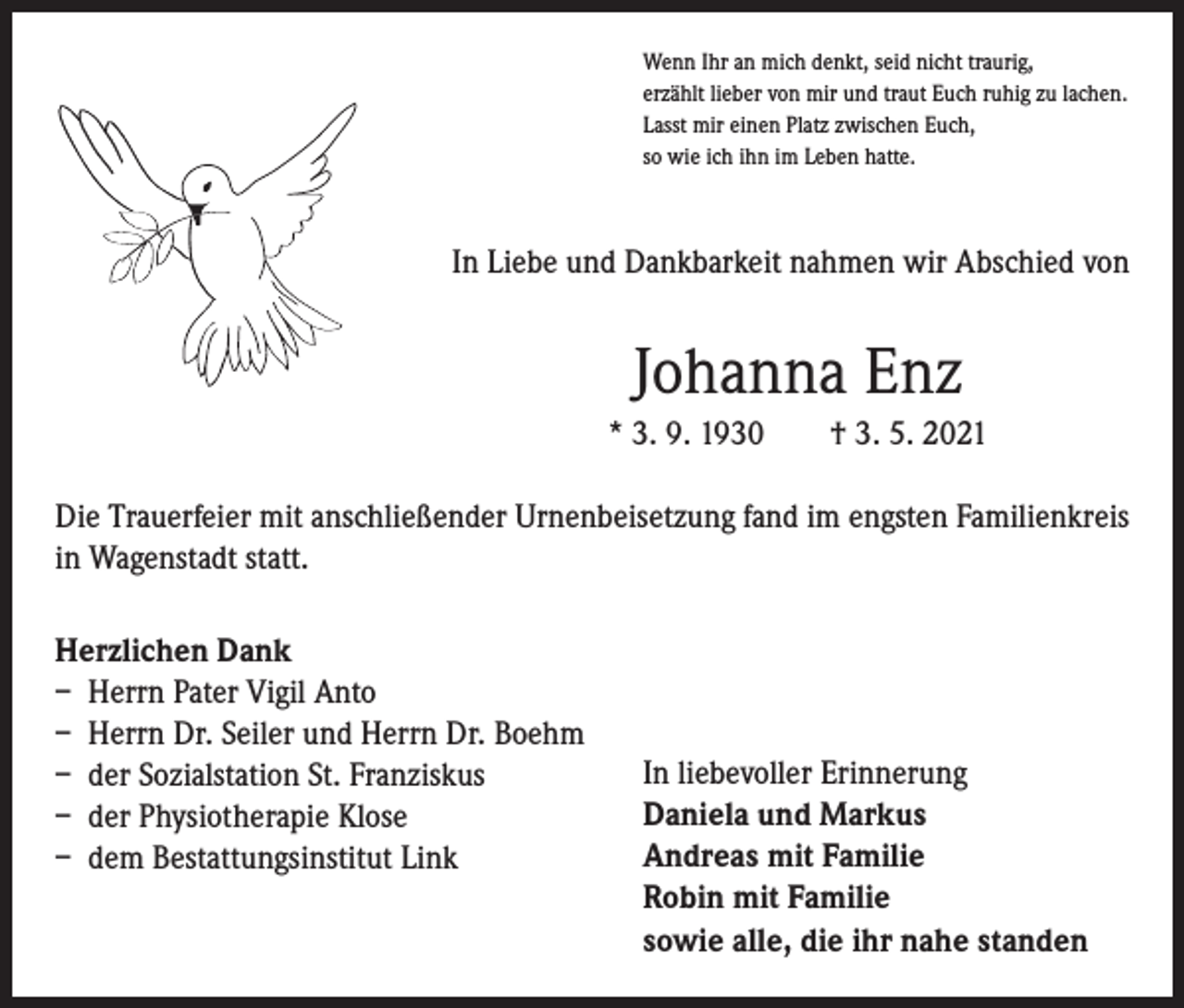 <p>Wenn Ihr an mich denkt, seid nicht traurig,<br />erzählt lieber von mir und traut Euch ruhig zu lachen.<br />Lasst mir einen Platz zwischen Euch,<br />so wie ich ihn im Leben hatte.</p><p>In Liebe und Dankbarkeit nahmen wir Abschied von</p><p>Johanna Enz<br />* 3. 9. 1930 † 3. 5. 2021<br />Die Trauerfeier mit anschließender Urnenbeisetzung fand im engsten Familienkreis<br />in Wagenstadt statt.<br />Herzlichen Dank<br />– Herrn Pater Vigil Anto<br />– Herrn Dr. Seiler und Herrn Dr. Boehm<br />– der Sozialstation St. Franziskus<br />– der Physiotherapie Klose<br />– dem Bestattungsinstitut Link</p><p>In liebevoller Erinnerung<br />Daniela und Markus<br />Andreas mit Familie<br />Robin mit Familie<br />sowie alle, die ihr nahe standen</p>