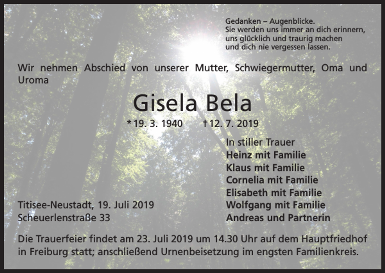 <p>Gedanken – Augenblicke.<br />Sie werden uns immer an dich erinnern,<br />uns glücklich und traurig machen<br />und dich nie vergessen lassen.</p><p>Wir nehmen Abschied von unserer Mutter, Schwiegermutter, Oma und<br />Uroma</p><p>Gisela Bela<br />* 19. 3. 1940 † 12. 7. 2019</p><p>Titisee-Neustadt, 19. Juli 2019<br />Scheuerlenstraße 33</p><p>In stiller Trauer<br />Heinz mit Familie<br />Klaus mit Familie<br />Cornelia mit Familie<br />Elisabeth mit Familie<br />Wolfgang mit Familie<br />Andreas und Partnerin</p><p>Die Trauerfeier findet am 23. Juli 2019 um 14.30 Uhr auf dem Hauptfriedhof<br />in Freiburg statt; anschließend Urnenbeisetzung im engsten Familienkreis.</p>