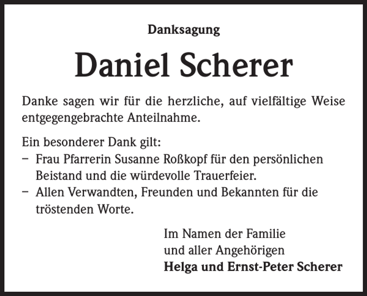 <p>Danksagung</p><p>Daniel Scherer<br />Danke sagen wir für die herzliche, auf vielfältige Weise<br />entgegengebrachte Anteilnahme.<br />Ein besonderer Dank gilt:<br />– Frau Pfarrerin Susanne Roßkopf für den persönlichen<br />Beistand und die würdevolle Trauerfeier.<br />– Allen Verwandten, Freunden und Bekannten für die<br />tröstenden Worte.<br />Im Namen der Familie<br />und aller Angehörigen<br />Helga und Ernst-Peter Scherer</p>