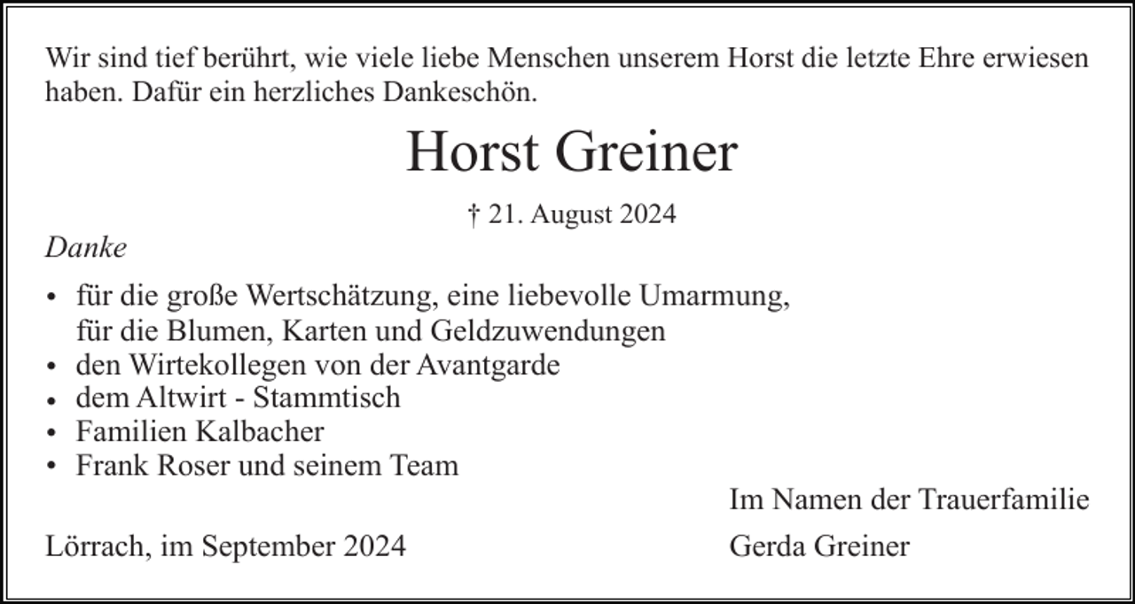 <p>Wir sind tief berührt, wie viele liebe Menschen unserem Horst die letzte Ehre erwiesen<br />haben. Dafür ein herzliches Dankeschön.</p><p>Horst Greiner<br />† 21. August 2024</p><p>Danke<br />• für die große Wertschätzung, eine liebevolle Umarmung,<br />für die Blumen, Karten und Geldzuwendungen<br />• den Wirtekollegen von der Avantgarde<br />• dem Altwirt - Stammtisch<br />• Familien Kalbacher<br />• Frank Roser und seinem Team<br />Im Namen der Trauerfamilie<br />Lörrach, im September 2024<br />Gerda Greiner</p>