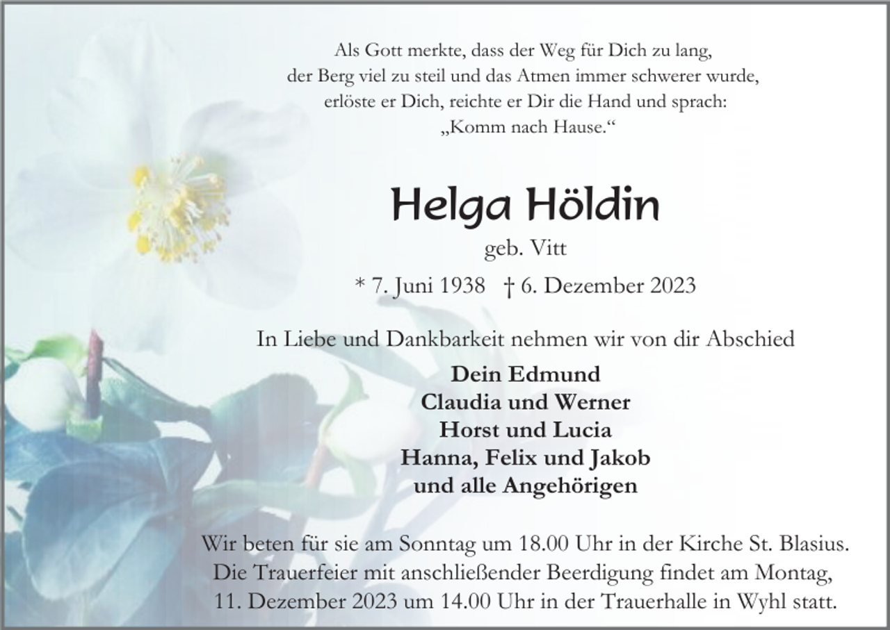 <p>Als Gott merkte, dass der Weg für Dich zu lang,<br />der Berg viel zu steil und das Atmen immer schwerer wurde,<br />erlöste er Dich, reichte er Dir die Hand und sprach:<br />„Komm nach Hause.“</p><p>Helga Höldin<br />geb. Vitt<br />* 7. Juni 1938 † 6. Dezember 2023<br />In Liebe und Dankbarkeit nehmen wir von dir Abschied<br />Dein Edmund<br />Claudia und Werner<br />Horst und Lucia<br />Hanna, Felix und Jakob<br />und alle Angehörigen<br />Wir beten für sie am Sonntag um 18.00 Uhr in der Kirche St. Blasius.<br />Die Trauerfeier mit anschließender Beerdigung findet am Montag,<br />11. Dezember 2023 um 14.00 Uhr in der Trauerhalle in Wyhl statt.</p>