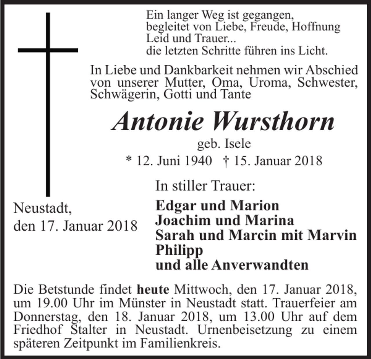 <p>Ein<br />ist ggegangen,<br />Ei<br />n l langer<br />a n g er Weg<br />We g ist<br />e g a n g e n,<br />bbegleitet<br />e gl eit et vvon<br />o n Liebe,<br />Li e b e, Freude,<br />Fr e u d e, Hoffnung<br />H off n u n g<br />LLeid<br />ei d uund<br />n d Tr<br />a u er...<br />Trauer...<br />di<br />e lletzten<br />et zt e n Schritte<br />S c hritt e fführen<br />ü hr e n ins<br />i ns Licht.<br />Li c ht.<br />die</p><p>IInn Liebe<br />Li e b e und<br />u n d Dankbarkeit<br />D a n k b ar k eit nehmen<br />n e h m e n wir<br />wir Abschied<br />A bs c hi e d<br />vvon<br />o n uunserer<br />ns er er Mutter,<br />M utt er, Oma,<br />O m a, Uroma,<br />Ur o m a, Schwester,<br />S c h w est er,<br />SSchwägerin,<br />c h w ä g eri n, Gotti<br />G otti uund<br />n d Tante<br />Ta nt e</p><p>AAntonie<br />nt o ni e Wursthorn<br />W urst h or n<br />geb.<br />Isele<br />g e b. Is<br />el e<br />** 112.<br />2. JJuni<br />u ni 11940<br />9 4 0 †† 115.<br />5. JJanuar<br />a n u ar 22</p><p>N e ust a dt,<br />Neustadt,<br />dden<br />e n 117.<br />7. JJanuar<br />a n u ar 22</p><p>In<br />I n stiller<br />still er Trauer:<br />Tr a u er:<br />Edgar<br />E d g a r uund<br />n d Marion<br />M a ri o n<br />J o a c hi m und<br />u n d Marina<br />M a ri n a<br />Joachim<br />Sarah<br />S a r a h uund<br />n d Marcin<br />M a r ci n mit<br />mit Marvin<br />M a r vi n<br />P hili p p<br />Philipp<br />und<br />alle<br />u n d all<br />e Anverwandten<br />A n v e r w a n dt e n</p><p>Di e BBetstunde<br />Die<br />etst u n d e fifindet<br />n d et hheute<br />e ut e Mittwoch,<br />Mitt w o c h, d den<br />e n 7.<br />7. J aJanuar<br />n u a r 2018,<br />2 0 1 8,<br />uum<br />m 119.00<br />9. Uhr<br />U hr iim<br />m Münster<br />M ü nst er iinn Neustadt<br />N e ust a dt st<br />statt.<br />att. Trauerfeier<br />Tr a u erf ei er aamm<br />D o n n erst a g, dden<br />e n 118.<br />8. J Januar<br />a n u ar 22018,<br />0 1 8, uum<br />m 113.00<br />3. Uhr<br />U h r auf<br />a uf dem<br />de m<br />Donnerstag,<br />Friedhof<br />Fri e d h of St<br />Stalter<br />alt er iin<br />n Neustadt.<br />N e u st a dt. Urnenbeisetzung<br />Ur n e n b eis et z u n g zu<br />z u ei<br />einem<br />ne m<br />sspäteren<br />p ät er e n Zeitpunkt<br />Z eit p u n kt iimm Familienkreis.<br />F a mili e n kr eis.</p>