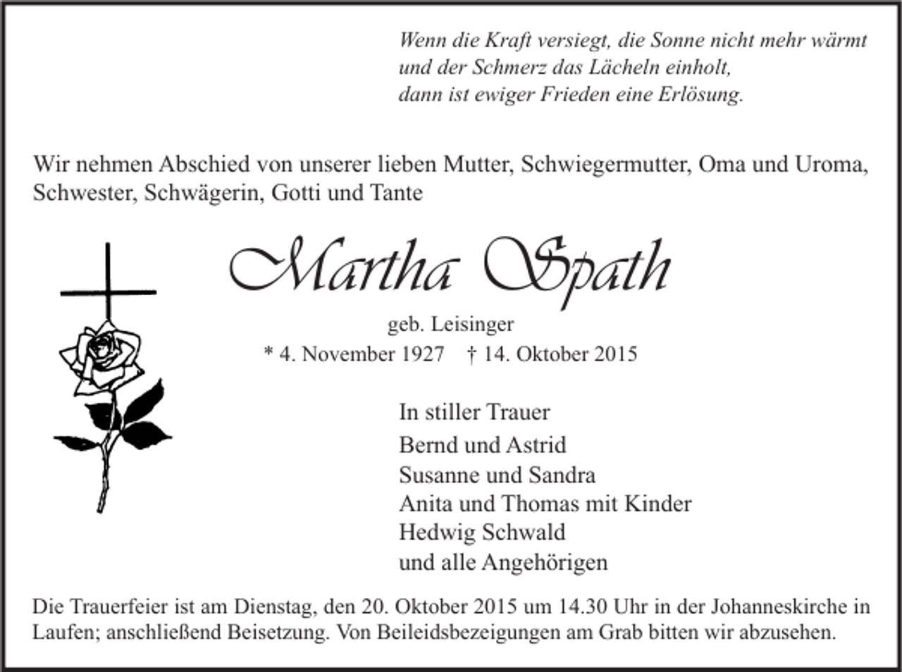 <p>Wenn die Kraft versiegt, die Sonne nicht mehr wärmt<br />und der Schmerz das Lächeln einholt,<br />dann ist ewiger Frieden eine Erlösung.</p><p>Wir nehmen Abschied von unserer lieben Mutter, Schwiegermutter, Oma und Uroma,<br />Schwester, Schwägerin, Gotti und Tante</p><p>Martha Spath<br />geb. Leisinger<br />* 4. November 1927 † 14. Oktober 2015</p><p>In stiller Trauer<br />Bernd und Astrid<br />Susanne und Sandra<br />Anita und Thomas mit Kinder<br />Hedwig Schwald<br />und alle Angehörigen<br />Die Trauerfeier ist am Dienstag, den 20. Oktober 2015 um 14.30 Uhr in der Johanneskirche in<br />Laufen; anschließend Beisetzung. Von Beileidsbezeigungen am Grab bitten wir abzusehen.</p>