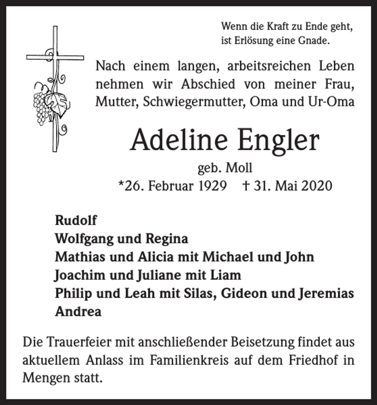 <p>Wenn die Kraft zu Ende geht,<br />ist Erlösung eine Gnade.</p><p>Nach einem langen, arbeitsreichen Leben<br />nehmen wir Abschied von meiner Frau,<br />Mutter, Schwiegermutter, Oma und Ur-Oma</p><p>Adeline Engler<br />geb. Moll<br />*26. Februar 1929 † 31. Mai 2020<br />Rudolf<br />Wolfgang und Regina<br />Mathias und Alicia mit Michael und John<br />Joachim und Juliane mit Liam<br />Philip und Leah mit Silas, Gideon und Jeremias<br />Andrea<br />Die Trauerfeier mit anschließender Beisetzung findet aus<br />aktuellem Anlass im Familienkreis auf dem Friedhof in<br />Mengen statt.</p>