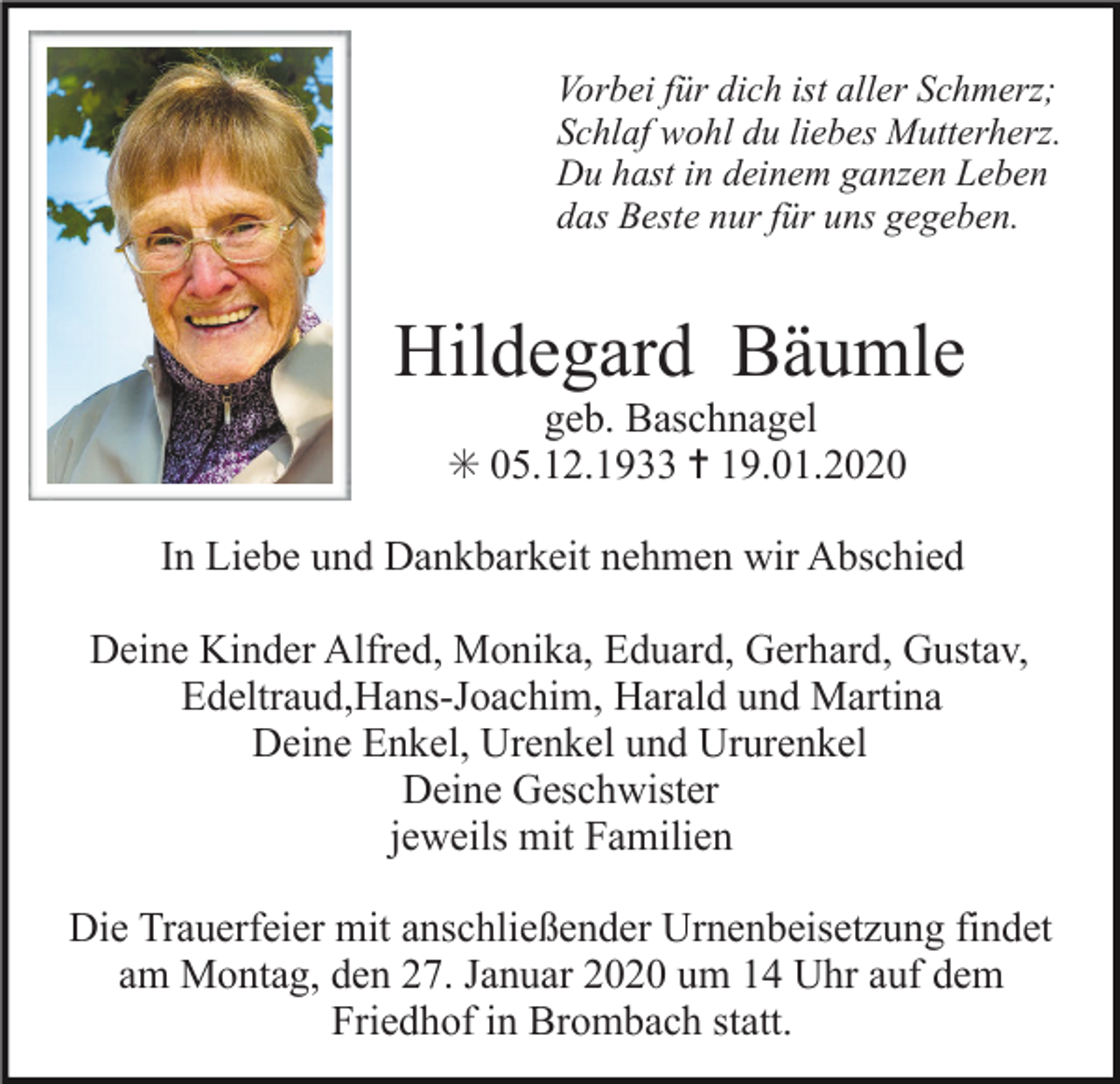 <p>Vorbei für dich ist aller Schmerz;<br />Schlaf wohl du liebes Mutterherz.<br />Du hast in deinem ganzen Leben<br />das Beste nur für uns gegeben.</p><p>Hildegard Bäumle<br />geb. Baschnagel<br />✳ 05.12.1933 ✝ 19.01.2020<br />In Liebe und Dankbarkeit nehmen wir Abschied<br />Deine Kinder Alfred, Monika, Eduard, Gerhard, Gustav,<br />Edeltraud,Hans-Joachim, Harald und Martina<br />Deine Enkel, Urenkel und Ururenkel<br />Deine Geschwister<br />jeweils mit Familien<br />Die Trauerfeier mit anschließender Urnenbeisetzung findet<br />am Montag, den 27. Januar 2020 um 14 Uhr auf dem<br />Friedhof in Brombach statt.</p>
