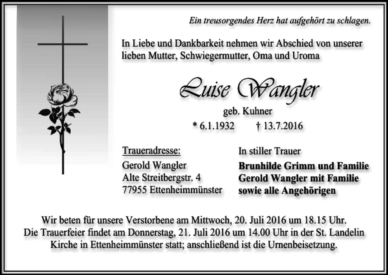 <p>Ein treusorgendes Herz hat aufgehört zu schlagen.</p><p>In Liebe und Dankbarkeit nehmen wir Abschied von unserer<br />lieben Mutter, Schwiegermutter, Oma und Uroma</p><p>Luise Wangler<br />geb. Kuhner<br />* 6.1.1932<br />† 13.7.2016<br />Traueradresse:<br />Gerold Wangler<br />Alte Streitbergstr. 4<br />77955 Ettenheimmünster</p><p>In stiller Trauer<br />Brunhilde Grimm und Familie<br />Gerold Wangler mit Familie<br />sowie alle Angehörigen</p><p>Wir beten für unsere Verstorbene am Mittwoch, 20. Juli 2016 um 18.15 Uhr.<br />Die Trauerfeier findet am Donnerstag, 21. Juli 2016 um 14.00 Uhr in der St. Landelin<br />Kirche in Ettenheimmünster statt; anschließend ist die Urnenbeisetzung.</p>