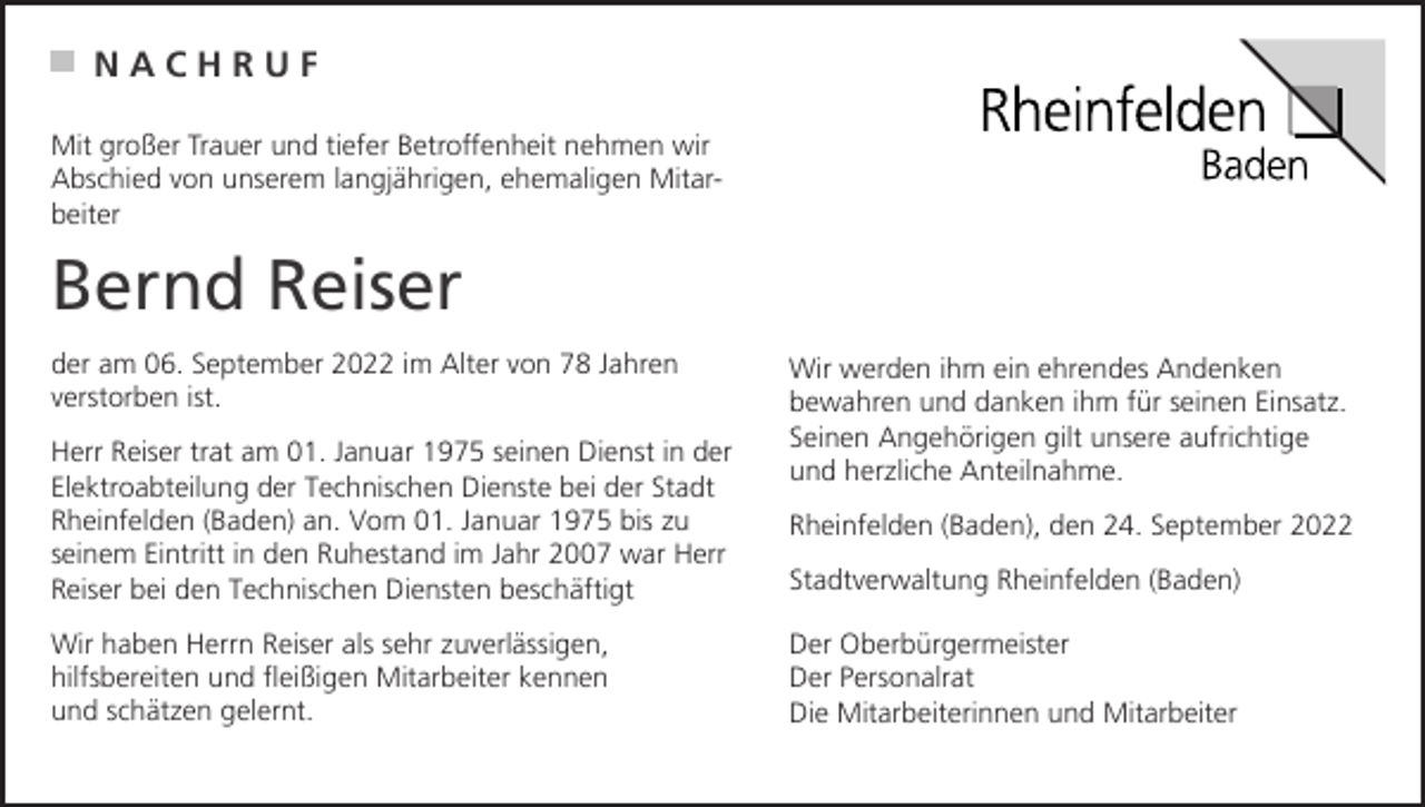 <p>NACHRUF<br />Mit großer Trauer und tiefer Betroffenheit nehmen wir<br />Abschied von unserem langjährigen, ehemaligen Mitarbeiter</p><p>Bernd Reiser<br />der am 06. September 2022 im Alter von 78 Jahren<br />verstorben ist.</p><p>Wir werden ihm ein ehrendes Andenken<br />bewahren und danken ihm für seinen Einsatz.<br />Seinen Angehörigen gilt unsere aufrichtige<br />und herzliche Anteilnahme.</p><p>Herr Reiser trat am 01. Januar 1975 seinen Dienst in der<br />Elektroabteilung der Technischen Dienste bei der Stadt<br />Rheinfelden (Baden) an. Vom 01. Januar 1975 bis zu<br />seinem Eintritt in den Ruhestand im Jahr 2007 war Herr<br />Reiser bei den Technischen Diensten beschäftigt</p><p>Stadtverwaltung Rheinfelden (Baden)</p><p>Wir haben Herrn Reiser als sehr zuverlässigen,<br />hilfsbereiten und fleißigen Mitarbeiter kennen<br />und schätzen gelernt.</p><p>Der Oberbürgermeister<br />Der Personalrat<br />Die Mitarbeiterinnen und Mitarbeiter</p><p>Rheinfelden (Baden), den 24. September 2022</p>