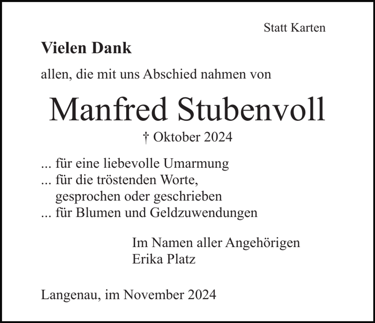 <p>Statt Karten</p><p>Vielen Dank<br />allen, die mit uns Abschied nahmen von</p><p>Manfred Stubenvoll<br />† Oktober 2024<br />... für eine liebevolle Umarmung<br />... für die tröstenden Worte,<br />gesprochen oder geschrieben<br />... für Blumen und Geldzuwendungen<br />Im Namen aller Angehörigen<br />Erika Platz<br />Langenau, im November 2024</p>