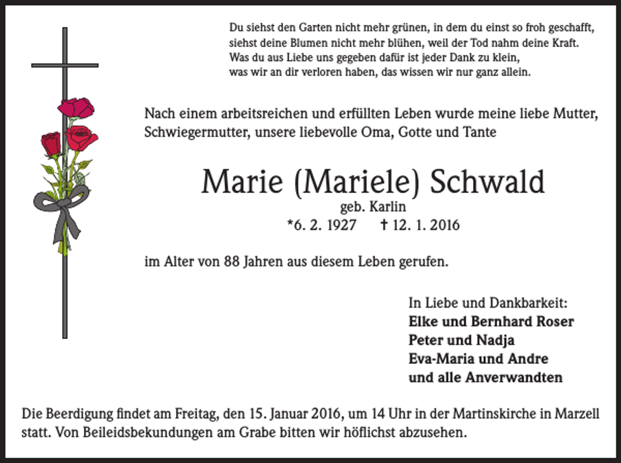 <p>Du siehst den Garten nicht mehr grünen, in dem du einst so froh geschafft,<br />siehst deine Blumen nicht mehr blühen, weil der Tod nahm deine Kraft.<br />Was du aus Liebe uns gegeben dafür ist jeder Dank zu klein,<br />was wir an dir verloren haben, das wissen wir nur ganz allein.</p><p>Nach einem arbeitsreichen und erfüllten Leben wurde meine liebe Mutter,<br />Schwiegermutter, unsere liebevolle Oma, Gotte und Tante</p><p>Marie (Mariele) Schwald<br />geb. Karlin<br />*6. 2. 1927 = 12. 1. 2016</p><p>im Alter von 88 Jahren aus diesem Leben gerufen.<br />In Liebe und Dankbarkeit:<br />Elke und Bernhard Roser<br />Peter und Nadja<br />Eva-Maria und Andre<br />und alle Anverwandten<br />Die Beerdigung findet am Freitag, den 15. Januar 2016, um 14 Uhr in der Martinskirche in Marzell<br />statt. Von Beileidsbekundungen am Grabe bitten wir höflichst abzusehen.</p>